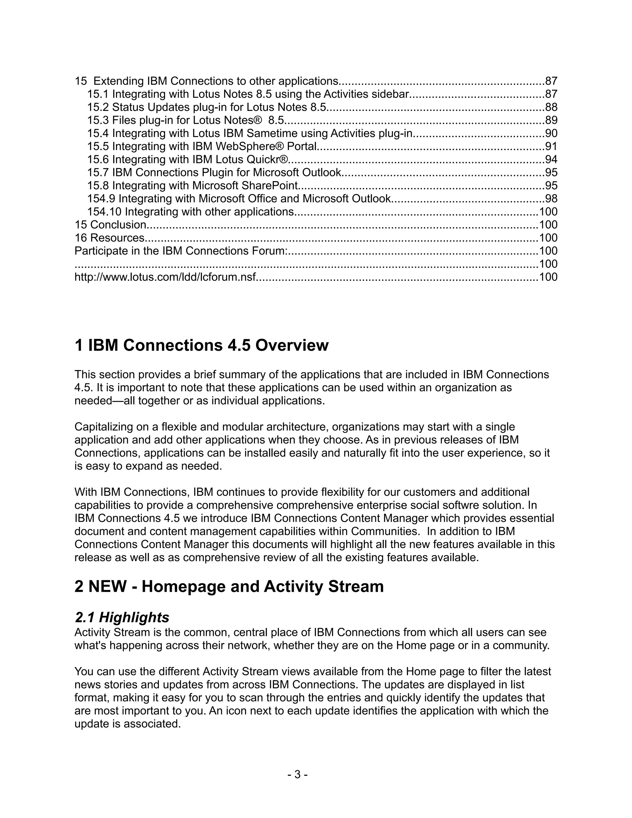 15 Extending IBM Connections to other applications................................................................87
    15.1 Integrating with Lotus Notes 8.5 using the Activities sidebar..........................................87
    15.2 Status Updates plug-in for Lotus Notes 8.5....................................................................88
    15.3 Files plug-in for Lotus Notes® 8.5.................................................................................89
    15.4 Integrating with Lotus IBM Sametime using Activities plug-in.........................................90
    15.5 Integrating with IBM WebSphere® Portal.......................................................................91
    15.6 Integrating with IBM Lotus Quickr®................................................................................94
    15.7 IBM Connections Plugin for Microsoft Outlook...............................................................95
    15.8 Integrating with Microsoft SharePoint.............................................................................95
    154.9 Integrating with Microsoft Office and Microsoft Outlook................................................98
    154.10 Integrating with other applications............................................................................100
15 Conclusion..........................................................................................................................100
16 Resources...........................................................................................................................100
Participate in the IBM Connections Forum:..............................................................................100
.................................................................................................................................................100
http://www.lotus.com/ldd/lcforum.nsf........................................................................................100




1 IBM Connections 4.5 Overview
This section provides a brief summary of the applications that are included in IBM Connections
4.5. It is important to note that these applications can be used within an organization as
needed—all together or as individual applications.

Capitalizing on a flexible and modular architecture, organizations may start with a single
application and add other applications when they choose. As in previous releases of IBM
Connections, applications can be installed easily and naturally fit into the user experience, so it
is easy to expand as needed.

With IBM Connections, IBM continues to provide flexibility for our customers and additional
capabilities to provide a comprehensive comprehensive enterprise social softwre solution. In
IBM Connections 4.5 we introduce IBM Connections Content Manager which provides essential
document and content management capabilities within Communities. In addition to IBM
Connections Content Manager this documents will highlight all the new features available in this
release as well as as comprehensive review of all the existing features available.

2 NEW - Homepage and Activity Stream
2.1 Highlights
Activity Stream is the common, central place of IBM Connections from which all users can see
what's happening across their network, whether they are on the Home page or in a community.

You can use the different Activity Stream views available from the Home page to filter the latest
news stories and updates from across IBM Connections. The updates are displayed in list
format, making it easy for you to scan through the entries and quickly identify the updates that
are most important to you. An icon next to each update identifies the application with which the
update is associated.



                                                                 -3-
 
