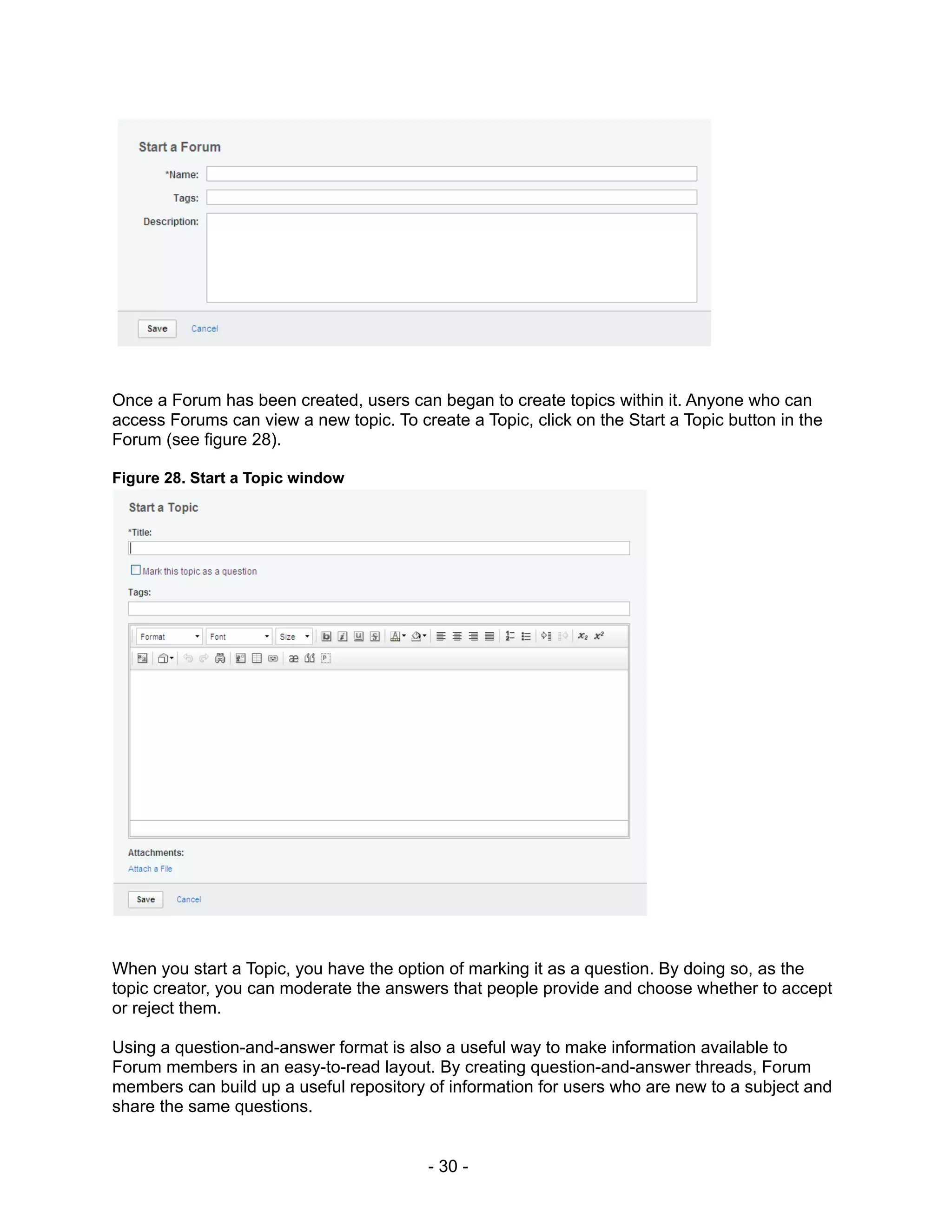 Once a Forum has been created, users can began to create topics within it. Anyone who can
access Forums can view a new topic. To create a Topic, click on the Start a Topic button in the
Forum (see figure 28).

Figure 28. Start a Topic window




When you start a Topic, you have the option of marking it as a question. By doing so, as the
topic creator, you can moderate the answers that people provide and choose whether to accept
or reject them.

Using a question-and-answer format is also a useful way to make information available to
Forum members in an easy-to-read layout. By creating question-and-answer threads, Forum
members can build up a useful repository of information for users who are new to a subject and
share the same questions.


                                          - 30 -
 