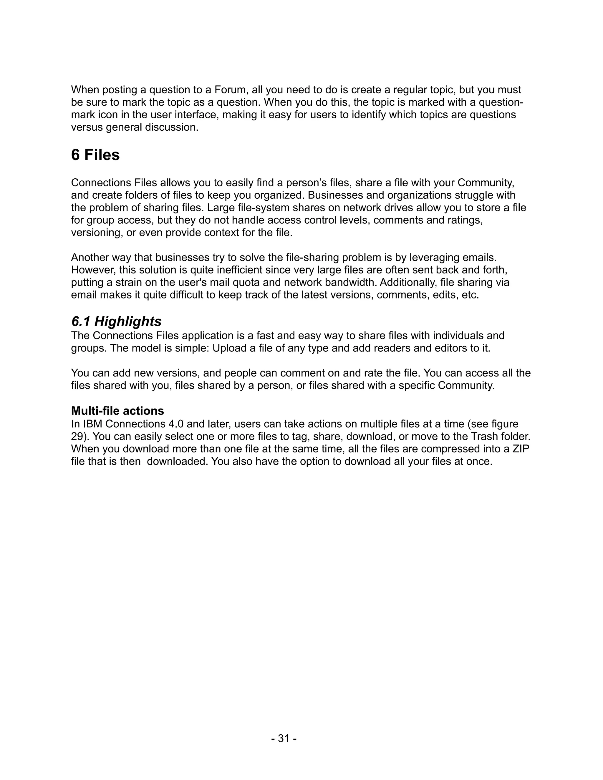 When posting a question to a Forum, all you need to do is create a regular topic, but you must
be sure to mark the topic as a question. When you do this, the topic is marked with a question-
mark icon in the user interface, making it easy for users to identify which topics are questions
versus general discussion.

6 Files
Connections Files allows you to easily find a person’s files, share a file with your Community,
and create folders of files to keep you organized. Businesses and organizations struggle with
the problem of sharing files. Large file-system shares on network drives allow you to store a file
for group access, but they do not handle access control levels, comments and ratings,
versioning, or even provide context for the file.

Another way that businesses try to solve the file-sharing problem is by leveraging emails.
However, this solution is quite inefficient since very large files are often sent back and forth,
putting a strain on the user's mail quota and network bandwidth. Additionally, file sharing via
email makes it quite difficult to keep track of the latest versions, comments, edits, etc.

6.1 Highlights
The Connections Files application is a fast and easy way to share files with individuals and
groups. The model is simple: Upload a file of any type and add readers and editors to it.

You can add new versions, and people can comment on and rate the file. You can access all the
files shared with you, files shared by a person, or files shared with a specific Community.

Multi-file actions
In IBM Connections 4.0 and later, users can take actions on multiple files at a time (see figure
29). You can easily select one or more files to tag, share, download, or move to the Trash folder.
When you download more than one file at the same time, all the files are compressed into a ZIP
file that is then downloaded. You also have the option to download all your files at once.




                                            - 31 -
 