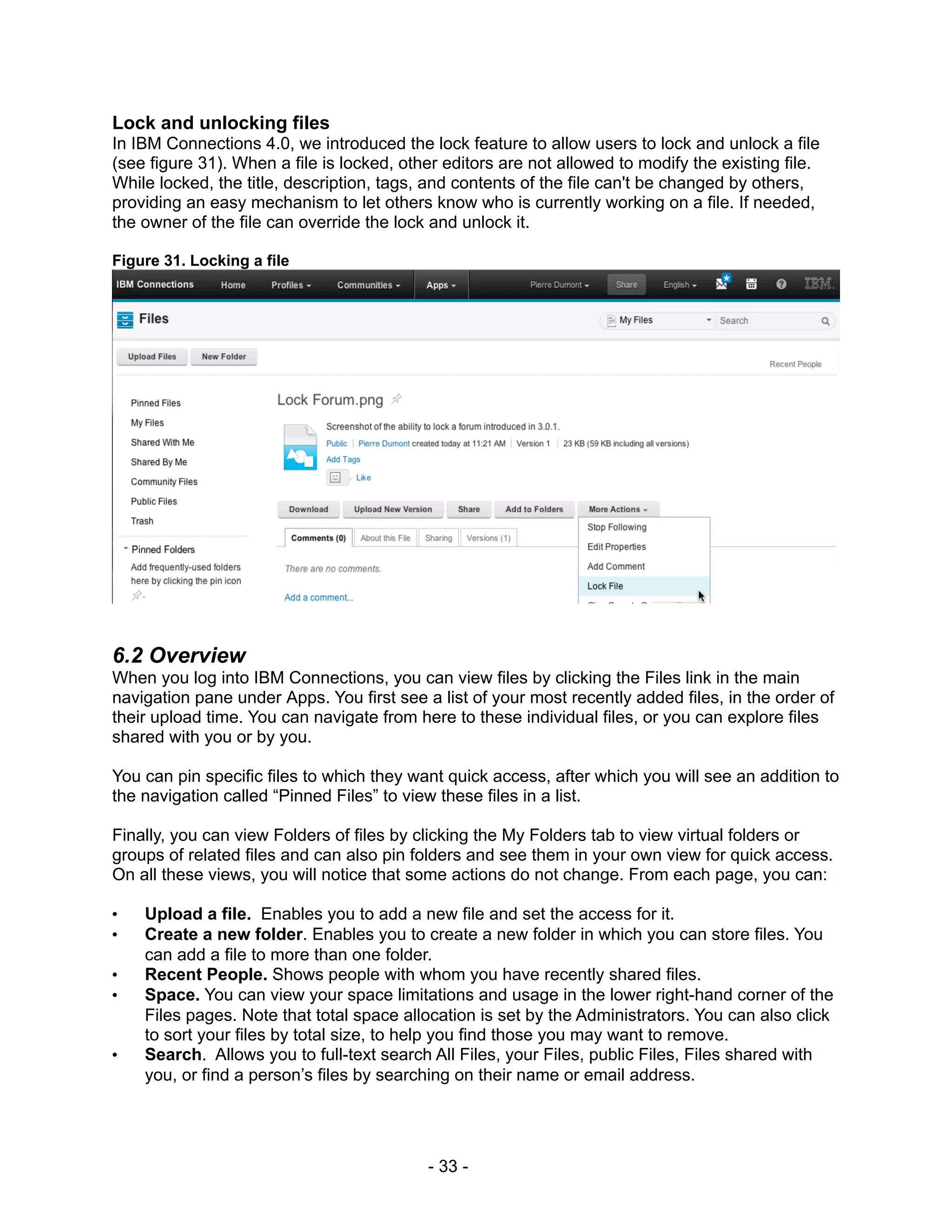 Lock and unlocking files
In IBM Connections 4.0, we introduced the lock feature to allow users to lock and unlock a file
(see figure 31). When a file is locked, other editors are not allowed to modify the existing file.
While locked, the title, description, tags, and contents of the file can't be changed by others,
providing an easy mechanism to let others know who is currently working on a file. If needed,
the owner of the file can override the lock and unlock it.

Figure 31. Locking a file




6.2 Overview
When you log into IBM Connections, you can view files by clicking the Files link in the main
navigation pane under Apps. You first see a list of your most recently added files, in the order of
their upload time. You can navigate from here to these individual files, or you can explore files
shared with you or by you.

You can pin specific files to which they want quick access, after which you will see an addition to
the navigation called “Pinned Files” to view these files in a list.

Finally, you can view Folders of files by clicking the My Folders tab to view virtual folders or
groups of related files and can also pin folders and see them in your own view for quick access.
On all these views, you will notice that some actions do not change. From each page, you can:

•   Upload a file. Enables you to add a new file and set the access for it.
•   Create a new folder. Enables you to create a new folder in which you can store files. You
    can add a file to more than one folder.
•   Recent People. Shows people with whom you have recently shared files.
•   Space. You can view your space limitations and usage in the lower right-hand corner of the
    Files pages. Note that total space allocation is set by the Administrators. You can also click
    to sort your files by total size, to help you find those you may want to remove.
•   Search. Allows you to full-text search All Files, your Files, public Files, Files shared with
    you, or find a person’s files by searching on their name or email address.




                                           - 33 -
 