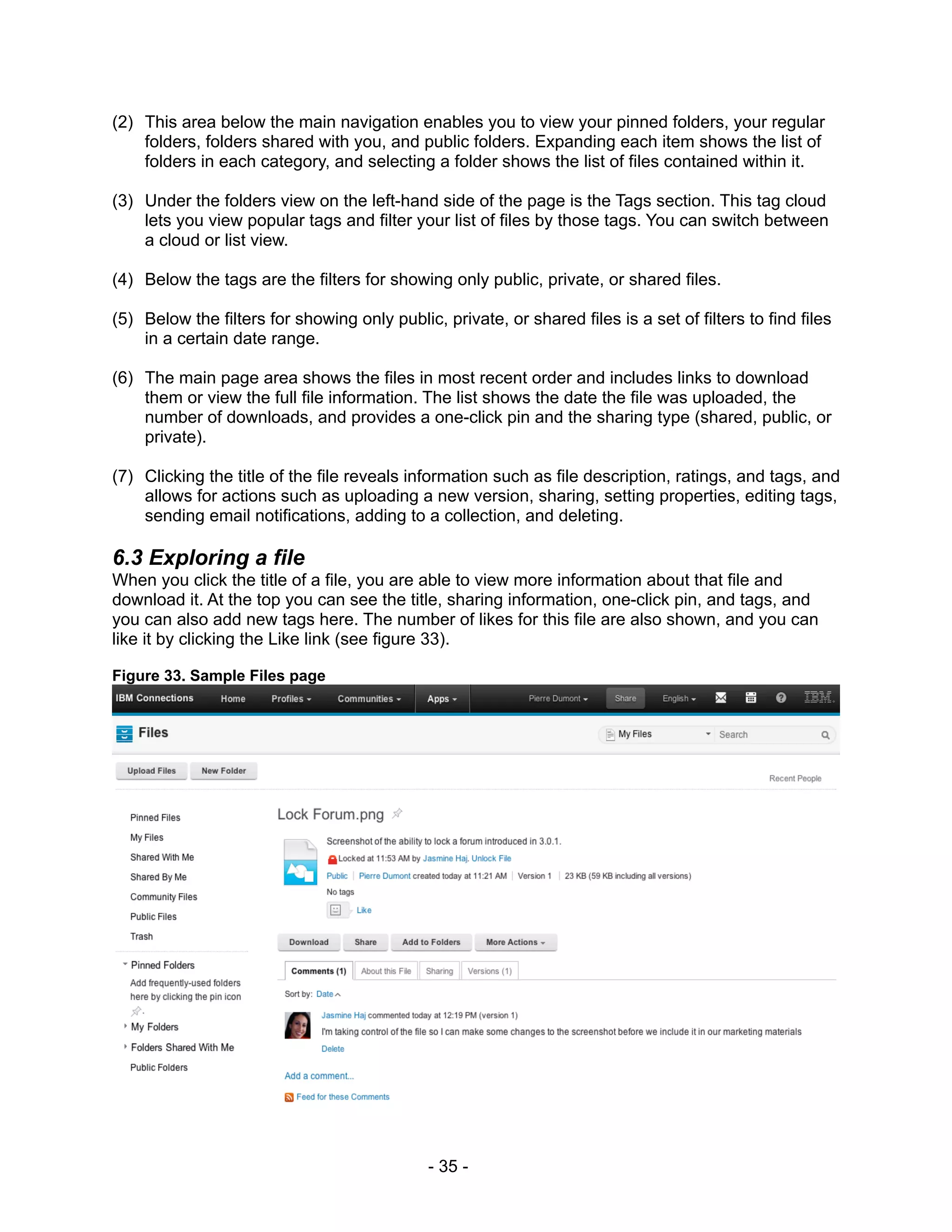 (2) This area below the main navigation enables you to view your pinned folders, your regular
    folders, folders shared with you, and public folders. Expanding each item shows the list of
    folders in each category, and selecting a folder shows the list of files contained within it.

(3) Under the folders view on the left-hand side of the page is the Tags section. This tag cloud
    lets you view popular tags and filter your list of files by those tags. You can switch between
    a cloud or list view.

(4) Below the tags are the filters for showing only public, private, or shared files.

(5) Below the filters for showing only public, private, or shared files is a set of filters to find files
    in a certain date range.

(6) The main page area shows the files in most recent order and includes links to download
    them or view the full file information. The list shows the date the file was uploaded, the
    number of downloads, and provides a one-click pin and the sharing type (shared, public, or
    private).

(7) Clicking the title of the file reveals information such as file description, ratings, and tags, and
    allows for actions such as uploading a new version, sharing, setting properties, editing tags,
    sending email notifications, adding to a collection, and deleting.

6.3 Exploring a file
When you click the title of a file, you are able to view more information about that file and
download it. At the top you can see the title, sharing information, one-click pin, and tags, and
you can also add new tags here. The number of likes for this file are also shown, and you can
like it by clicking the Like link (see figure 33).

Figure 33. Sample Files page




                                              - 35 -
 