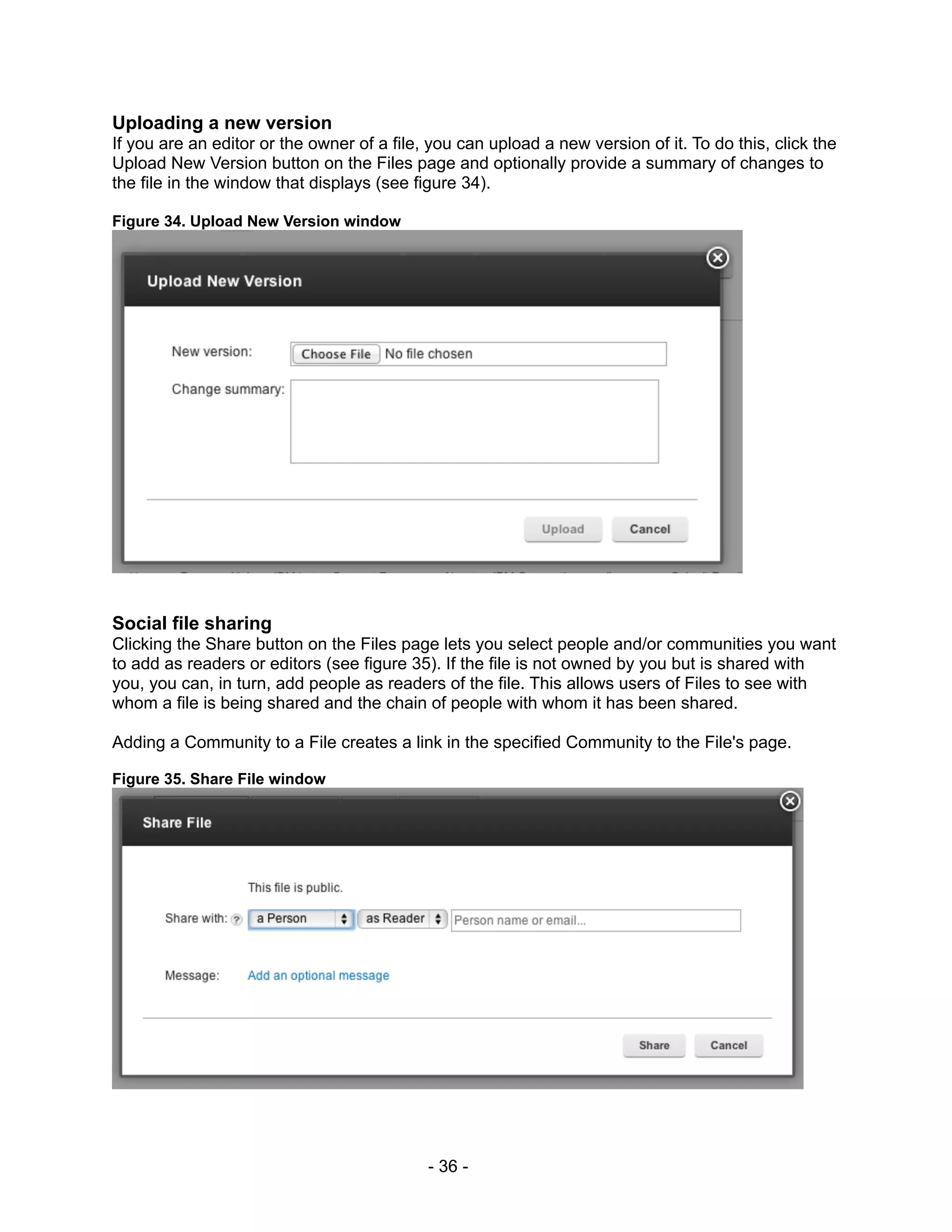 Uploading a new version
If you are an editor or the owner of a file, you can upload a new version of it. To do this, click the
Upload New Version button on the Files page and optionally provide a summary of changes to
the file in the window that displays (see figure 34).

Figure 34. Upload New Version window




Social file sharing
Clicking the Share button on the Files page lets you select people and/or communities you want
to add as readers or editors (see figure 35). If the file is not owned by you but is shared with
you, you can, in turn, add people as readers of the file. This allows users of Files to see with
whom a file is being shared and the chain of people with whom it has been shared.

Adding a Community to a File creates a link in the specified Community to the File's page.

Figure 35. Share File window




                                            - 36 -
 