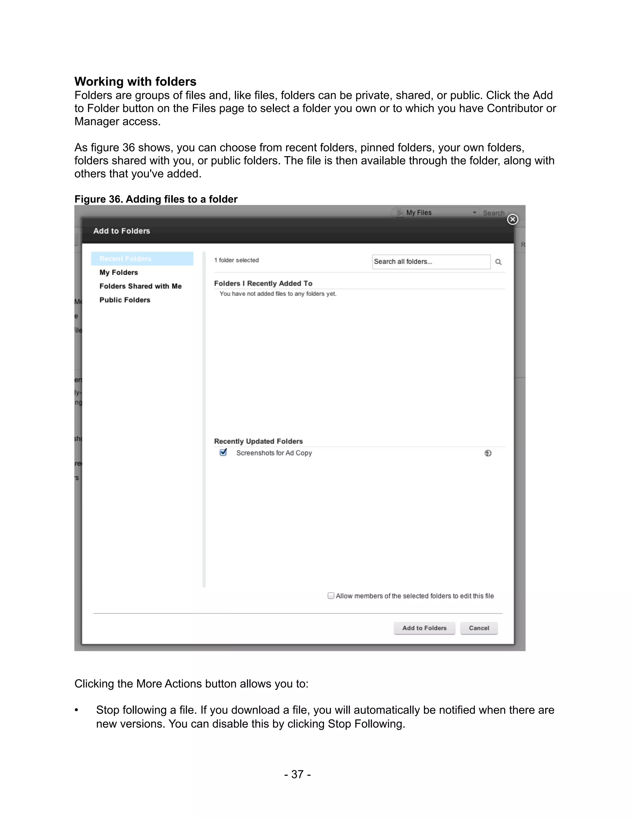 Working with folders
Folders are groups of files and, like files, folders can be private, shared, or public. Click the Add
to Folder button on the Files page to select a folder you own or to which you have Contributor or
Manager access.

As figure 36 shows, you can choose from recent folders, pinned folders, your own folders,
folders shared with you, or public folders. The file is then available through the folder, along with
others that you've added.

Figure 36. Adding files to a folder




Clicking the More Actions button allows you to:

•   Stop following a file. If you download a file, you will automatically be notified when there are
    new versions. You can disable this by clicking Stop Following.



                                            - 37 -
 
