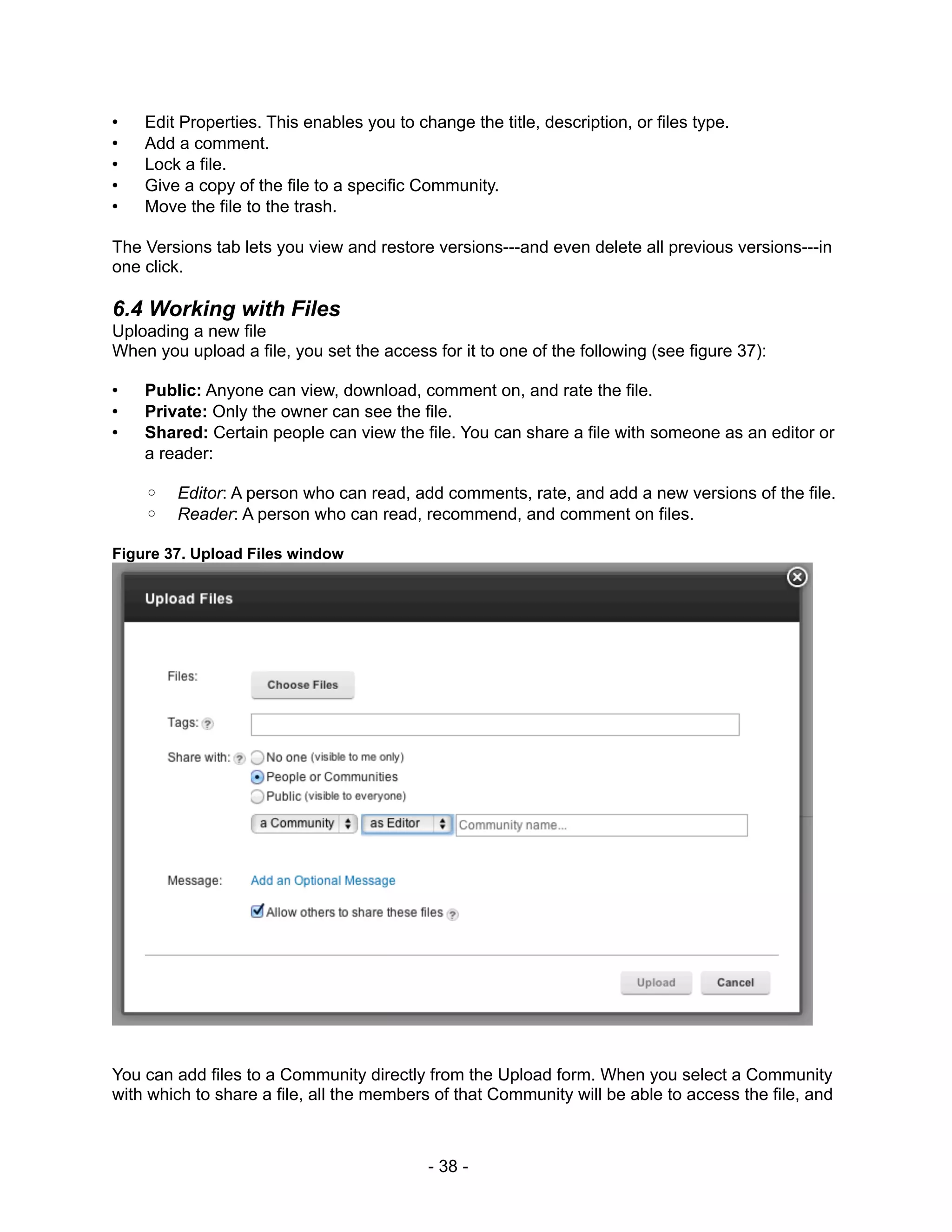 •   Edit Properties. This enables you to change the title, description, or files type.
•   Add a comment.
•   Lock a file.
•   Give a copy of the file to a specific Community.
•   Move the file to the trash.

The Versions tab lets you view and restore versions---and even delete all previous versions---in
one click.

6.4 Working with Files
Uploading a new file
When you upload a file, you set the access for it to one of the following (see figure 37):

•   Public: Anyone can view, download, comment on, and rate the file.
•   Private: Only the owner can see the file.
•   Shared: Certain people can view the file. You can share a file with someone as an editor or
    a reader:

    ◦   Editor: A person who can read, add comments, rate, and add a new versions of the file.
    ◦   Reader: A person who can read, recommend, and comment on files.

Figure 37. Upload Files window




You can add files to a Community directly from the Upload form. When you select a Community
with which to share a file, all the members of that Community will be able to access the file, and



                                           - 38 -
 