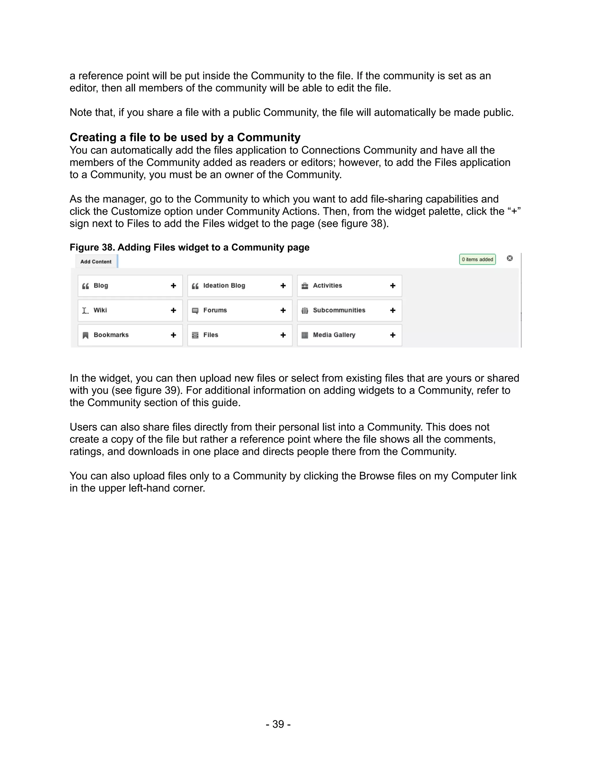 a reference point will be put inside the Community to the file. If the community is set as an
editor, then all members of the community will be able to edit the file.

Note that, if you share a file with a public Community, the file will automatically be made public.

Creating a file to be used by a Community
You can automatically add the files application to Connections Community and have all the
members of the Community added as readers or editors; however, to add the Files application
to a Community, you must be an owner of the Community.

As the manager, go to the Community to which you want to add file-sharing capabilities and
click the Customize option under Community Actions. Then, from the widget palette, click the “+”
sign next to Files to add the Files widget to the page (see figure 38).

Figure 38. Adding Files widget to a Community page




In the widget, you can then upload new files or select from existing files that are yours or shared
with you (see figure 39). For additional information on adding widgets to a Community, refer to
the Community section of this guide.

Users can also share files directly from their personal list into a Community. This does not
create a copy of the file but rather a reference point where the file shows all the comments,
ratings, and downloads in one place and directs people there from the Community.

You can also upload files only to a Community by clicking the Browse files on my Computer link
in the upper left-hand corner.




                                           - 39 -
 