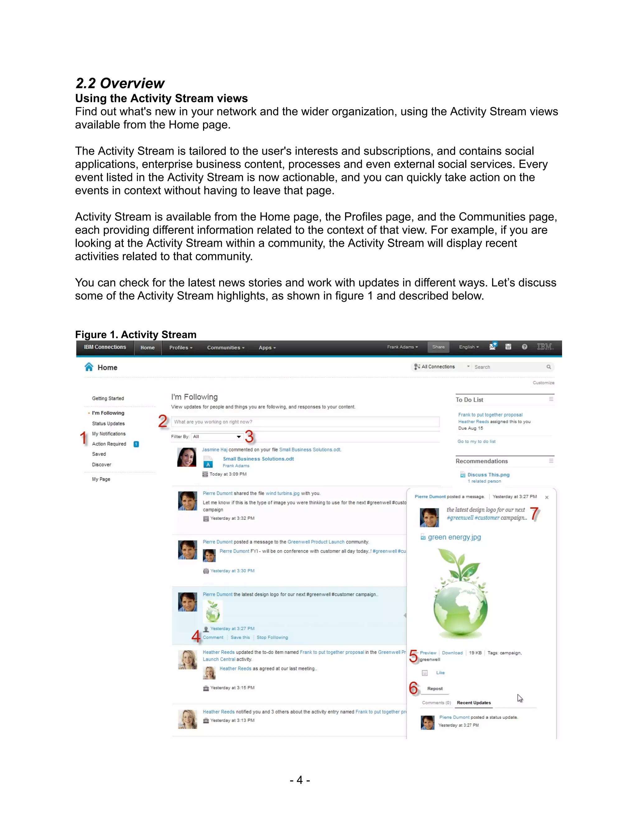 2.2 Overview
Using the Activity Stream views
Find out what's new in your network and the wider organization, using the Activity Stream views
available from the Home page.

The Activity Stream is tailored to the user's interests and subscriptions, and contains social
applications, enterprise business content, processes and even external social services. Every
event listed in the Activity Stream is now actionable, and you can quickly take action on the
events in context without having to leave that page.

Activity Stream is available from the Home page, the Profiles page, and the Communities page,
each providing different information related to the context of that view. For example, if you are
looking at the Activity Stream within a community, the Activity Stream will display recent
activities related to that community.

You can check for the latest news stories and work with updates in different ways. Let’s discuss
some of the Activity Stream highlights, as shown in figure 1 and described below.


Figure 1. Activity Stream




                                           -4-
 