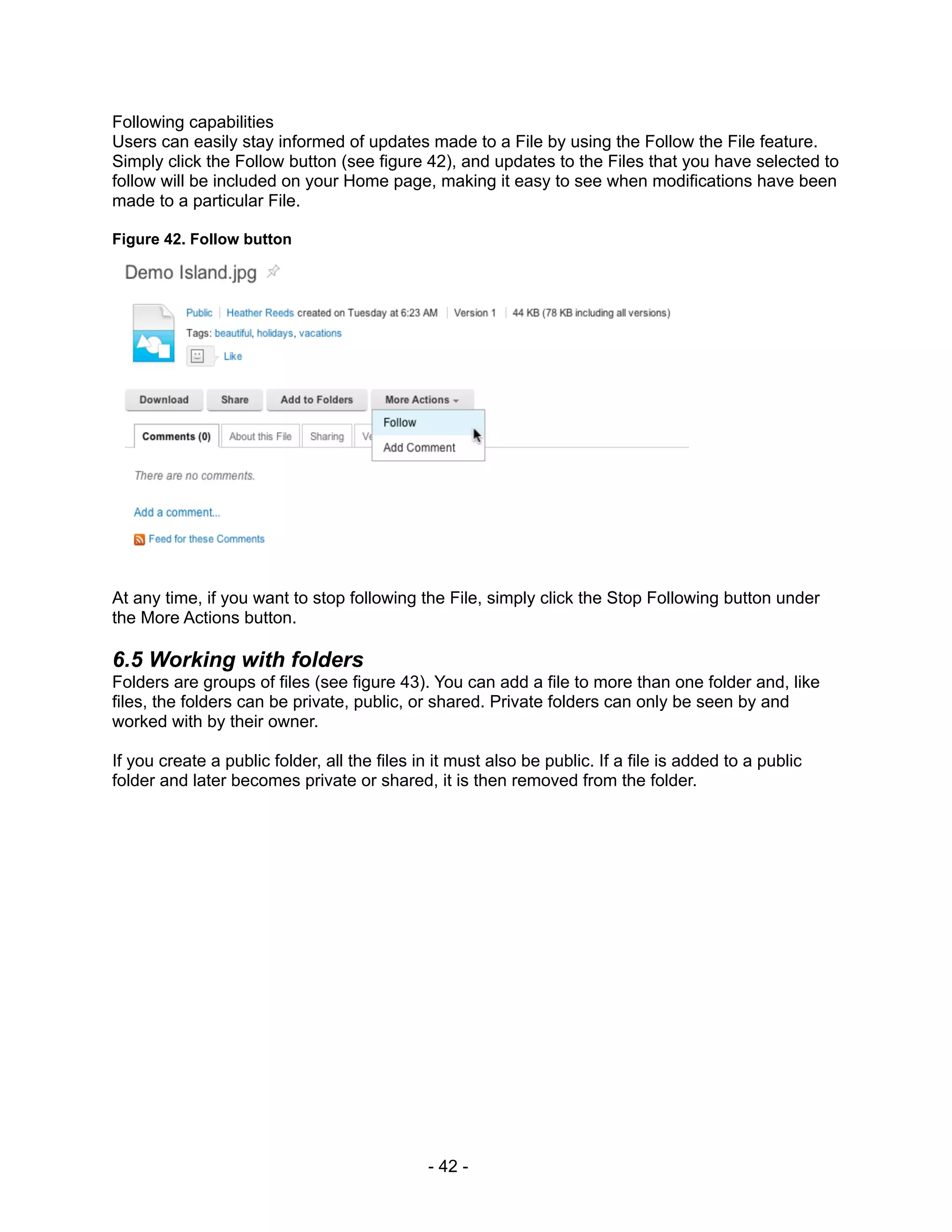 Following capabilities
Users can easily stay informed of updates made to a File by using the Follow the File feature.
Simply click the Follow button (see figure 42), and updates to the Files that you have selected to
follow will be included on your Home page, making it easy to see when modifications have been
made to a particular File.

Figure 42. Follow button




At any time, if you want to stop following the File, simply click the Stop Following button under
the More Actions button.

6.5 Working with folders
Folders are groups of files (see figure 43). You can add a file to more than one folder and, like
files, the folders can be private, public, or shared. Private folders can only be seen by and
worked with by their owner.

If you create a public folder, all the files in it must also be public. If a file is added to a public
folder and later becomes private or shared, it is then removed from the folder.




                                              - 42 -
 