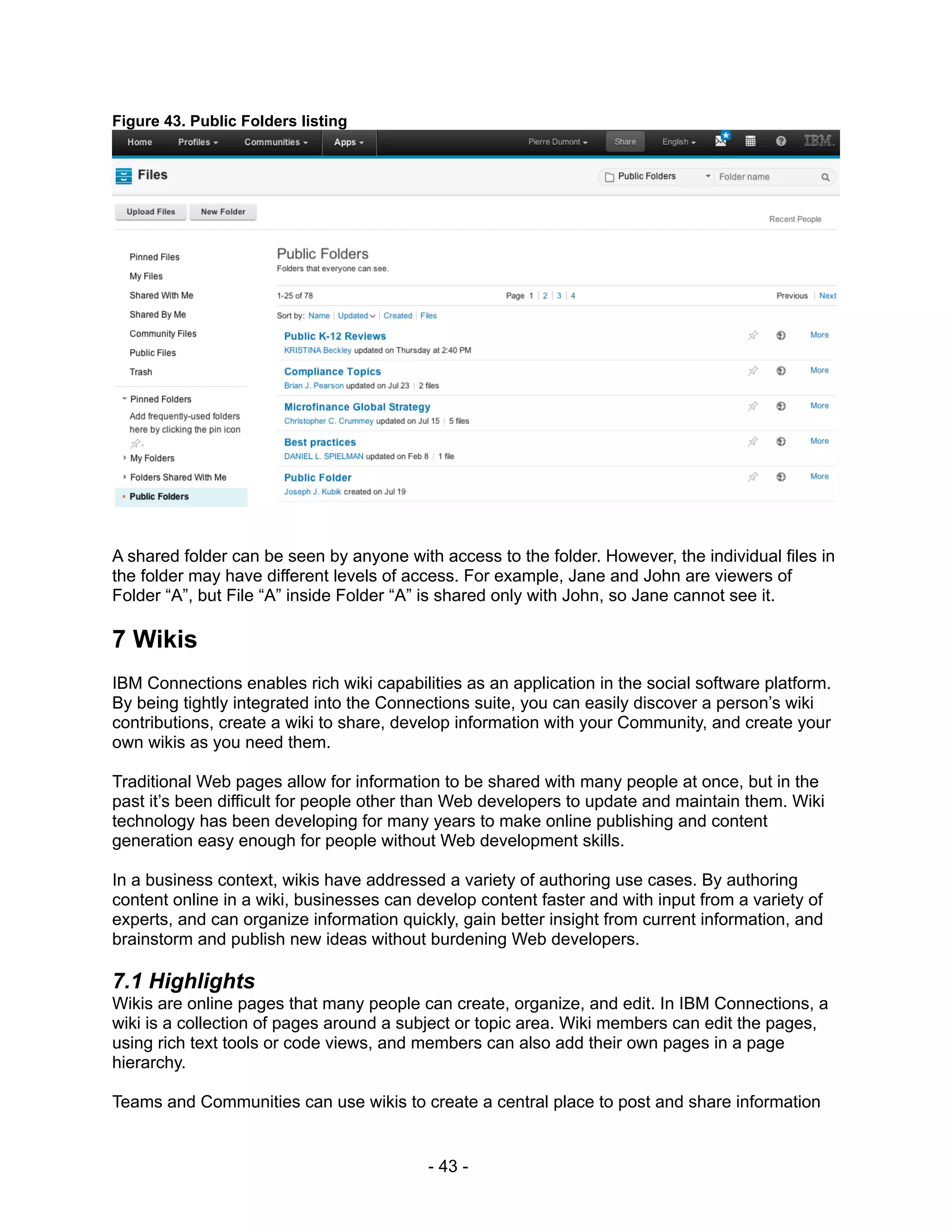 Figure 43. Public Folders listing




A shared folder can be seen by anyone with access to the folder. However, the individual files in
the folder may have different levels of access. For example, Jane and John are viewers of
Folder “A”, but File “A” inside Folder “A” is shared only with John, so Jane cannot see it.

7 Wikis
IBM Connections enables rich wiki capabilities as an application in the social software platform.
By being tightly integrated into the Connections suite, you can easily discover a person’s wiki
contributions, create a wiki to share, develop information with your Community, and create your
own wikis as you need them.

Traditional Web pages allow for information to be shared with many people at once, but in the
past it’s been difficult for people other than Web developers to update and maintain them. Wiki
technology has been developing for many years to make online publishing and content
generation easy enough for people without Web development skills.

In a business context, wikis have addressed a variety of authoring use cases. By authoring
content online in a wiki, businesses can develop content faster and with input from a variety of
experts, and can organize information quickly, gain better insight from current information, and
brainstorm and publish new ideas without burdening Web developers.

7.1 Highlights
Wikis are online pages that many people can create, organize, and edit. In IBM Connections, a
wiki is a collection of pages around a subject or topic area. Wiki members can edit the pages,
using rich text tools or code views, and members can also add their own pages in a page
hierarchy.

Teams and Communities can use wikis to create a central place to post and share information


                                          - 43 -
 
