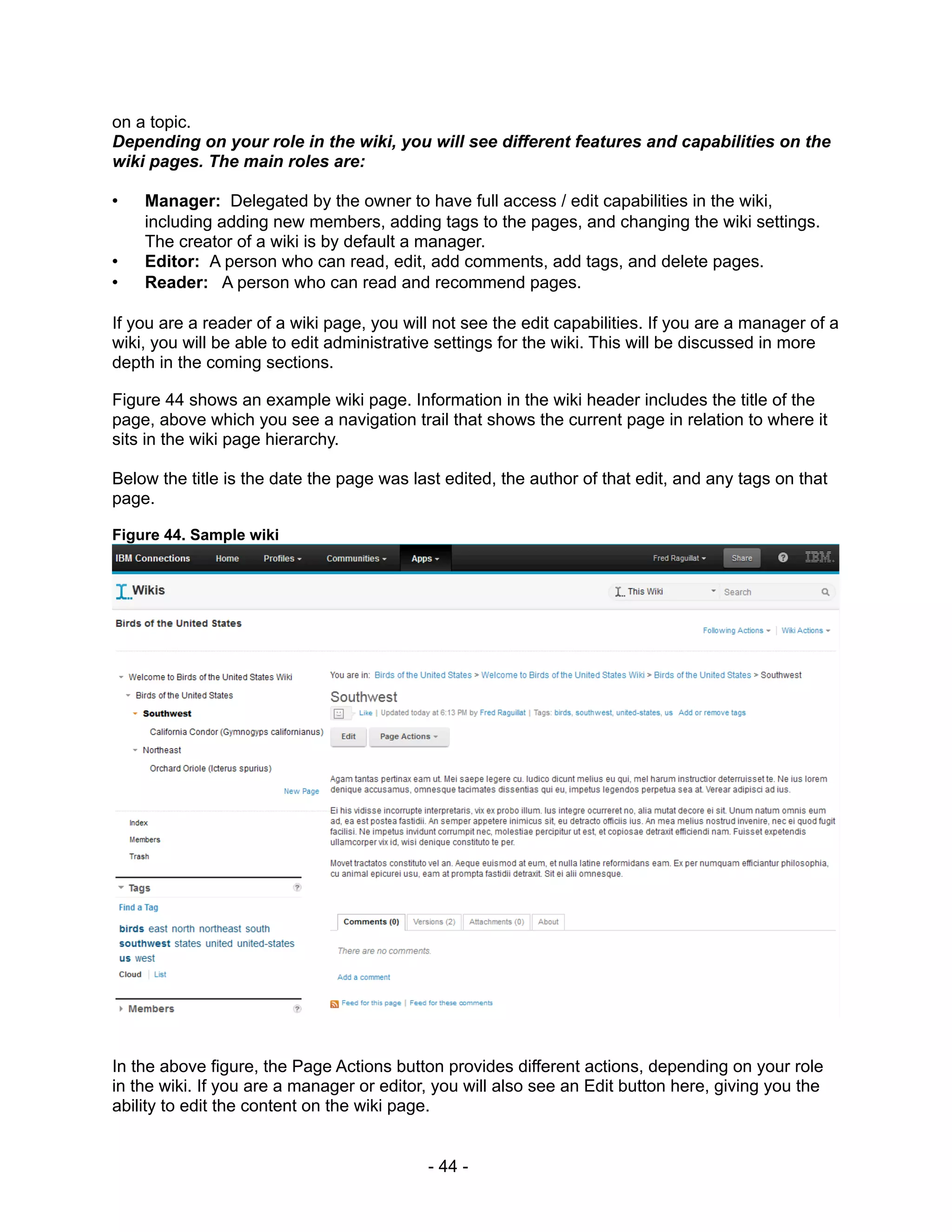 on a topic.
Depending on your role in the wiki, you will see different features and capabilities on the
wiki pages. The main roles are:

•   Manager: Delegated by the owner to have full access / edit capabilities in the wiki,
    including adding new members, adding tags to the pages, and changing the wiki settings.
    The creator of a wiki is by default a manager.
•   Editor: A person who can read, edit, add comments, add tags, and delete pages.
•   Reader: A person who can read and recommend pages.

If you are a reader of a wiki page, you will not see the edit capabilities. If you are a manager of a
wiki, you will be able to edit administrative settings for the wiki. This will be discussed in more
depth in the coming sections.

Figure 44 shows an example wiki page. Information in the wiki header includes the title of the
page, above which you see a navigation trail that shows the current page in relation to where it
sits in the wiki page hierarchy.

Below the title is the date the page was last edited, the author of that edit, and any tags on that
page.

Figure 44. Sample wiki




In the above figure, the Page Actions button provides different actions, depending on your role
in the wiki. If you are a manager or editor, you will also see an Edit button here, giving you the
ability to edit the content on the wiki page.


                                           - 44 -
 