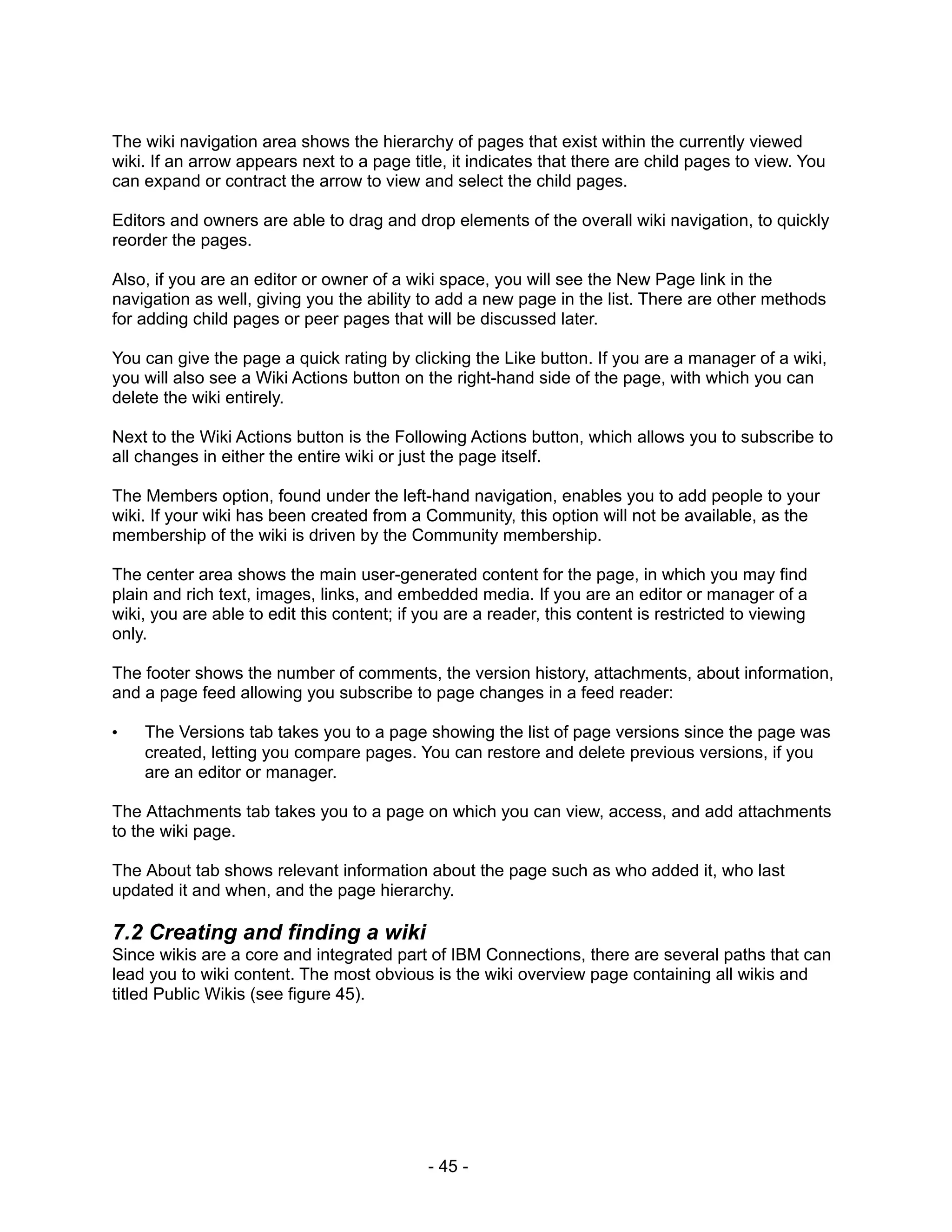 The wiki navigation area shows the hierarchy of pages that exist within the currently viewed
wiki. If an arrow appears next to a page title, it indicates that there are child pages to view. You
can expand or contract the arrow to view and select the child pages.

Editors and owners are able to drag and drop elements of the overall wiki navigation, to quickly
reorder the pages.

Also, if you are an editor or owner of a wiki space, you will see the New Page link in the
navigation as well, giving you the ability to add a new page in the list. There are other methods
for adding child pages or peer pages that will be discussed later.

You can give the page a quick rating by clicking the Like button. If you are a manager of a wiki,
you will also see a Wiki Actions button on the right-hand side of the page, with which you can
delete the wiki entirely.

Next to the Wiki Actions button is the Following Actions button, which allows you to subscribe to
all changes in either the entire wiki or just the page itself.

The Members option, found under the left-hand navigation, enables you to add people to your
wiki. If your wiki has been created from a Community, this option will not be available, as the
membership of the wiki is driven by the Community membership.

The center area shows the main user-generated content for the page, in which you may find
plain and rich text, images, links, and embedded media. If you are an editor or manager of a
wiki, you are able to edit this content; if you are a reader, this content is restricted to viewing
only.

The footer shows the number of comments, the version history, attachments, about information,
and a page feed allowing you subscribe to page changes in a feed reader:

•   The Versions tab takes you to a page showing the list of page versions since the page was
    created, letting you compare pages. You can restore and delete previous versions, if you
    are an editor or manager.

The Attachments tab takes you to a page on which you can view, access, and add attachments
to the wiki page.

The About tab shows relevant information about the page such as who added it, who last
updated it and when, and the page hierarchy.

7.2 Creating and finding a wiki
Since wikis are a core and integrated part of IBM Connections, there are several paths that can
lead you to wiki content. The most obvious is the wiki overview page containing all wikis and
titled Public Wikis (see figure 45).




                                             - 45 -
 