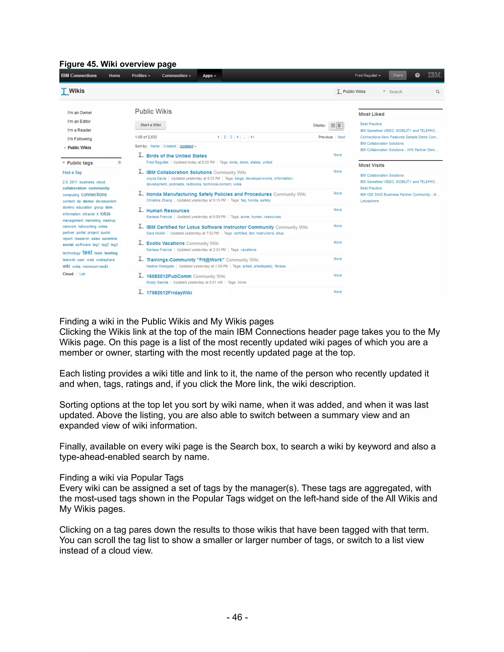 Figure 45. Wiki overview page




Finding a wiki in the Public Wikis and My Wikis pages
Clicking the Wikis link at the top of the main IBM Connections header page takes you to the My
Wikis page. On this page is a list of the most recently updated wiki pages of which you are a
member or owner, starting with the most recently updated page at the top.

Each listing provides a wiki title and link to it, the name of the person who recently updated it
and when, tags, ratings and, if you click the More link, the wiki description.

Sorting options at the top let you sort by wiki name, when it was added, and when it was last
updated. Above the listing, you are also able to switch between a summary view and an
expanded view of wiki information.

Finally, available on every wiki page is the Search box, to search a wiki by keyword and also a
type-ahead-enabled search by name.

Finding a wiki via Popular Tags
Every wiki can be assigned a set of tags by the manager(s). These tags are aggregated, with
the most-used tags shown in the Popular Tags widget on the left-hand side of the All Wikis and
My Wikis pages.

Clicking on a tag pares down the results to those wikis that have been tagged with that term.
You can scroll the tag list to show a smaller or larger number of tags, or switch to a list view
instead of a cloud view.




                                           - 46 -
 