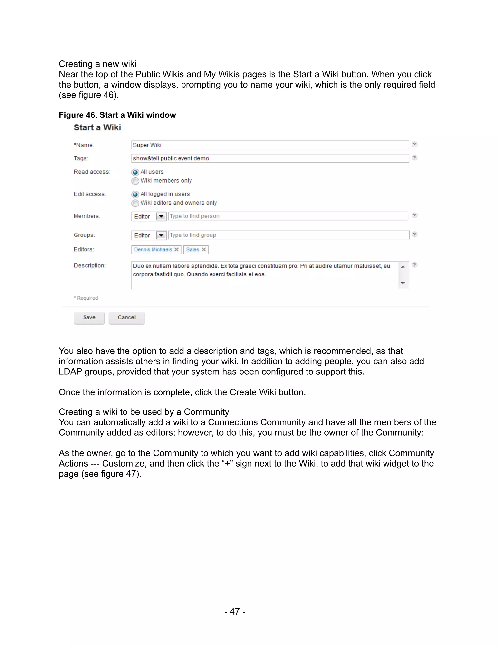 Creating a new wiki
Near the top of the Public Wikis and My Wikis pages is the Start a Wiki button. When you click
the button, a window displays, prompting you to name your wiki, which is the only required field
(see figure 46).

Figure 46. Start a Wiki window




You also have the option to add a description and tags, which is recommended, as that
information assists others in finding your wiki. In addition to adding people, you can also add
LDAP groups, provided that your system has been configured to support this.

Once the information is complete, click the Create Wiki button.

Creating a wiki to be used by a Community
You can automatically add a wiki to a Connections Community and have all the members of the
Community added as editors; however, to do this, you must be the owner of the Community:

As the owner, go to the Community to which you want to add wiki capabilities, click Community
Actions --- Customize, and then click the “+” sign next to the Wiki, to add that wiki widget to the
page (see figure 47).




                                           - 47 -
 