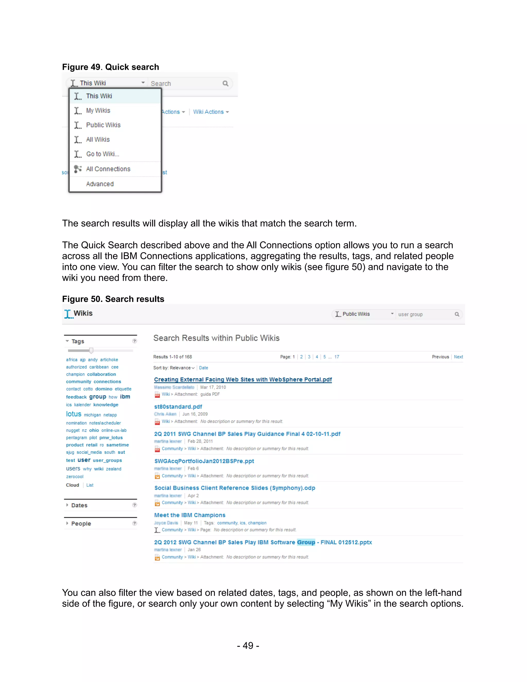 Figure 49. Quick search




The search results will display all the wikis that match the search term.

The Quick Search described above and the All Connections option allows you to run a search
across all the IBM Connections applications, aggregating the results, tags, and related people
into one view. You can filter the search to show only wikis (see figure 50) and navigate to the
wiki you need from there.

Figure 50. Search results




You can also filter the view based on related dates, tags, and people, as shown on the left-hand
side of the figure, or search only your own content by selecting “My Wikis” in the search options.



                                           - 49 -
 