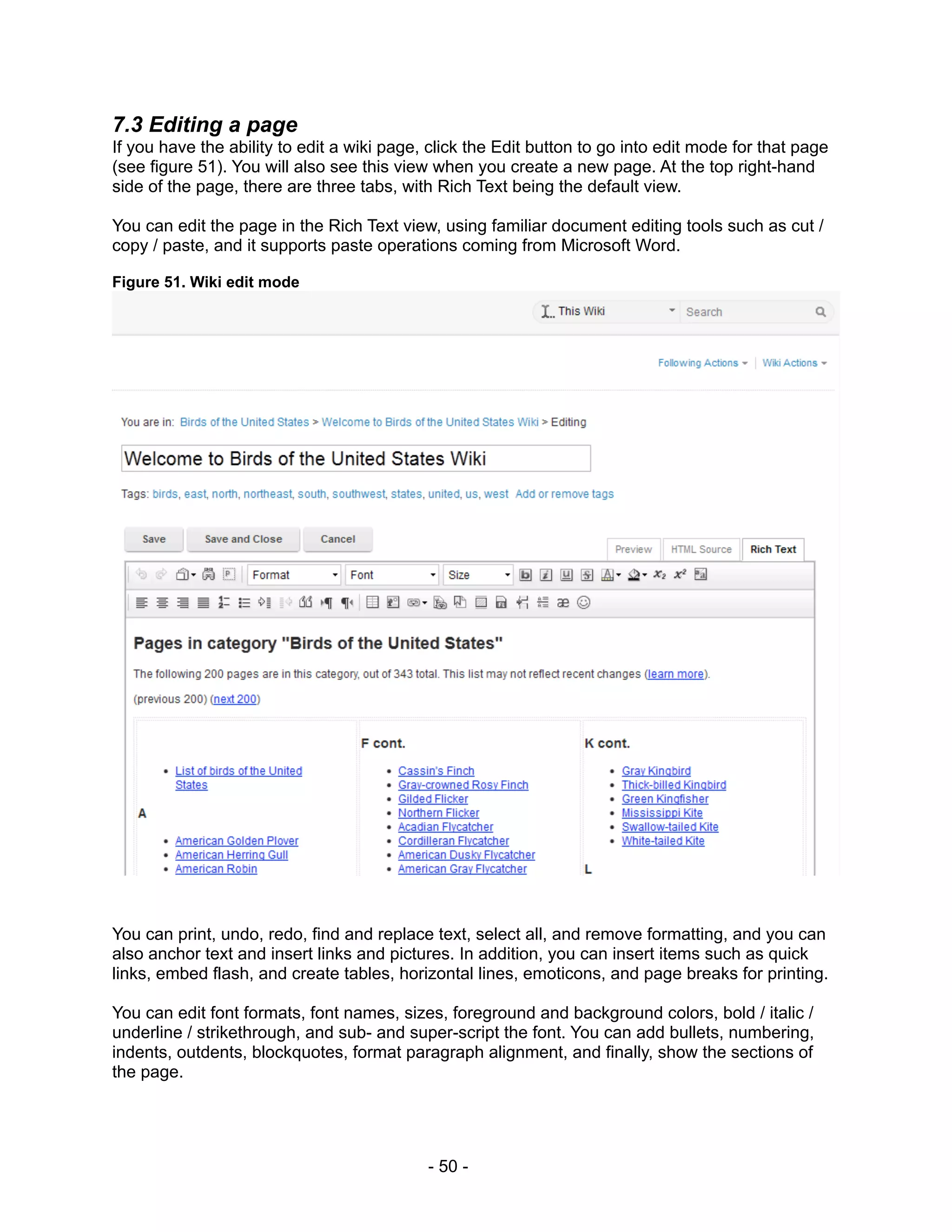 7.3 Editing a page
If you have the ability to edit a wiki page, click the Edit button to go into edit mode for that page
(see figure 51). You will also see this view when you create a new page. At the top right-hand
side of the page, there are three tabs, with Rich Text being the default view.

You can edit the page in the Rich Text view, using familiar document editing tools such as cut /
copy / paste, and it supports paste operations coming from Microsoft Word.

Figure 51. Wiki edit mode




You can print, undo, redo, find and replace text, select all, and remove formatting, and you can
also anchor text and insert links and pictures. In addition, you can insert items such as quick
links, embed flash, and create tables, horizontal lines, emoticons, and page breaks for printing.

You can edit font formats, font names, sizes, foreground and background colors, bold / italic /
underline / strikethrough, and sub- and super-script the font. You can add bullets, numbering,
indents, outdents, blockquotes, format paragraph alignment, and finally, show the sections of
the page.




                                            - 50 -
 