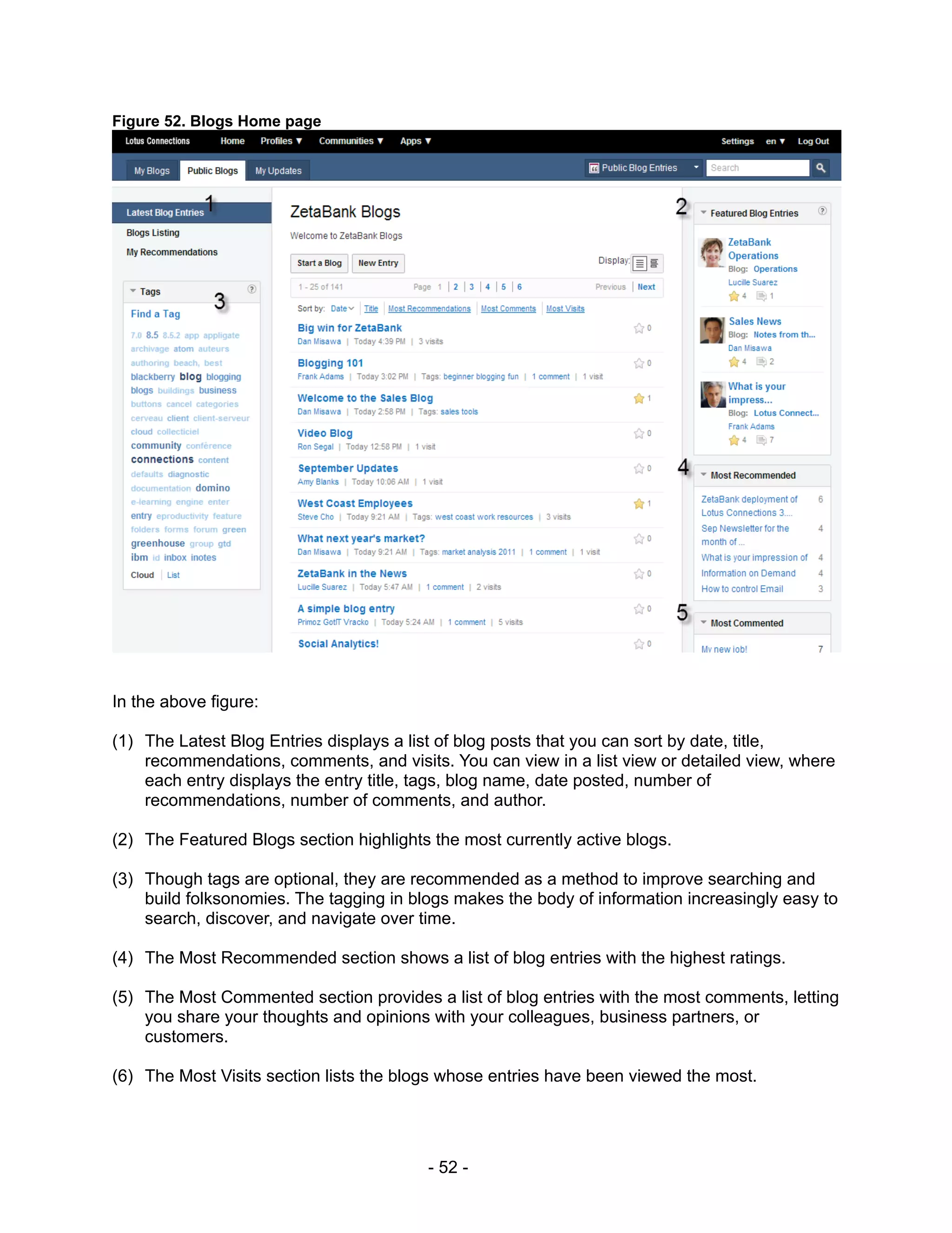 Figure 52. Blogs Home page




In the above figure:

(1) The Latest Blog Entries displays a list of blog posts that you can sort by date, title,
    recommendations, comments, and visits. You can view in a list view or detailed view, where
    each entry displays the entry title, tags, blog name, date posted, number of
    recommendations, number of comments, and author.

(2) The Featured Blogs section highlights the most currently active blogs.

(3) Though tags are optional, they are recommended as a method to improve searching and
    build folksonomies. The tagging in blogs makes the body of information increasingly easy to
    search, discover, and navigate over time.

(4) The Most Recommended section shows a list of blog entries with the highest ratings.

(5) The Most Commented section provides a list of blog entries with the most comments, letting
    you share your thoughts and opinions with your colleagues, business partners, or
    customers.

(6) The Most Visits section lists the blogs whose entries have been viewed the most.




                                         - 52 -
 