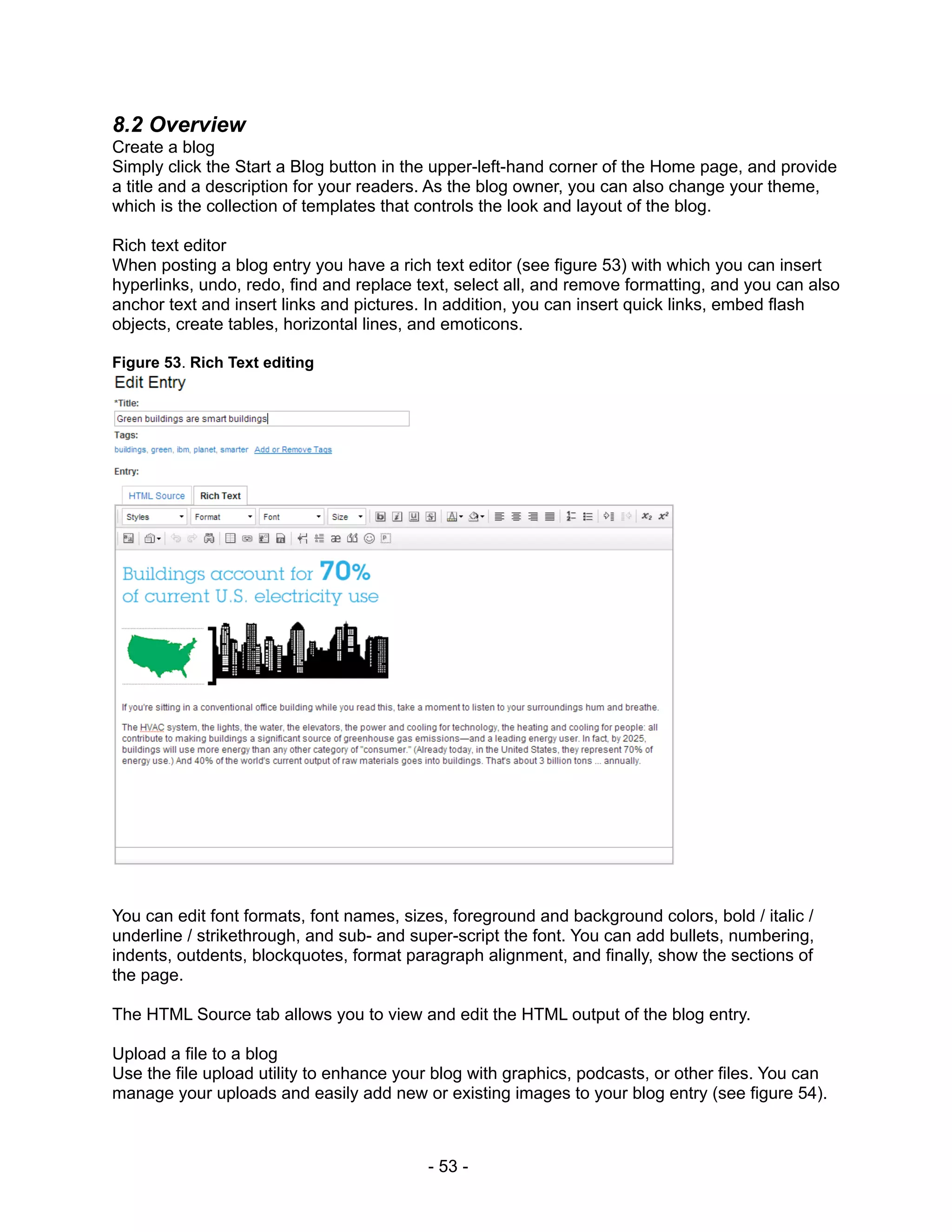 8.2 Overview
Create a blog
Simply click the Start a Blog button in the upper-left-hand corner of the Home page, and provide
a title and a description for your readers. As the blog owner, you can also change your theme,
which is the collection of templates that controls the look and layout of the blog.

Rich text editor
When posting a blog entry you have a rich text editor (see figure 53) with which you can insert
hyperlinks, undo, redo, find and replace text, select all, and remove formatting, and you can also
anchor text and insert links and pictures. In addition, you can insert quick links, embed flash
objects, create tables, horizontal lines, and emoticons.

Figure 53. Rich Text editing




You can edit font formats, font names, sizes, foreground and background colors, bold / italic /
underline / strikethrough, and sub- and super-script the font. You can add bullets, numbering,
indents, outdents, blockquotes, format paragraph alignment, and finally, show the sections of
the page.

The HTML Source tab allows you to view and edit the HTML output of the blog entry.

Upload a file to a blog
Use the file upload utility to enhance your blog with graphics, podcasts, or other files. You can
manage your uploads and easily add new or existing images to your blog entry (see figure 54).



                                          - 53 -
 