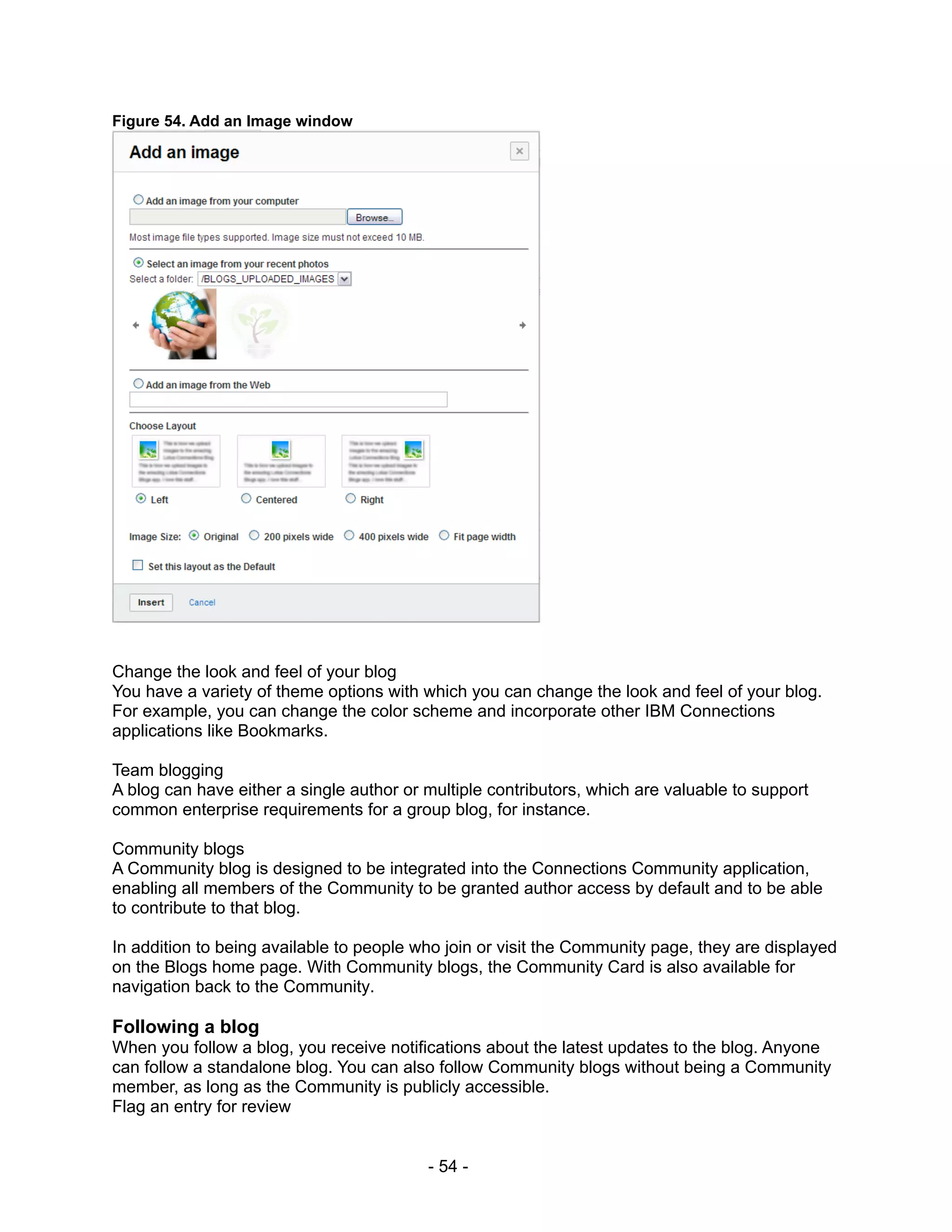 Figure 54. Add an Image window




Change the look and feel of your blog
You have a variety of theme options with which you can change the look and feel of your blog.
For example, you can change the color scheme and incorporate other IBM Connections
applications like Bookmarks.

Team blogging
A blog can have either a single author or multiple contributors, which are valuable to support
common enterprise requirements for a group blog, for instance.

Community blogs
A Community blog is designed to be integrated into the Connections Community application,
enabling all members of the Community to be granted author access by default and to be able
to contribute to that blog.

In addition to being available to people who join or visit the Community page, they are displayed
on the Blogs home page. With Community blogs, the Community Card is also available for
navigation back to the Community.

Following a blog
When you follow a blog, you receive notifications about the latest updates to the blog. Anyone
can follow a standalone blog. You can also follow Community blogs without being a Community
member, as long as the Community is publicly accessible.
Flag an entry for review


                                          - 54 -
 