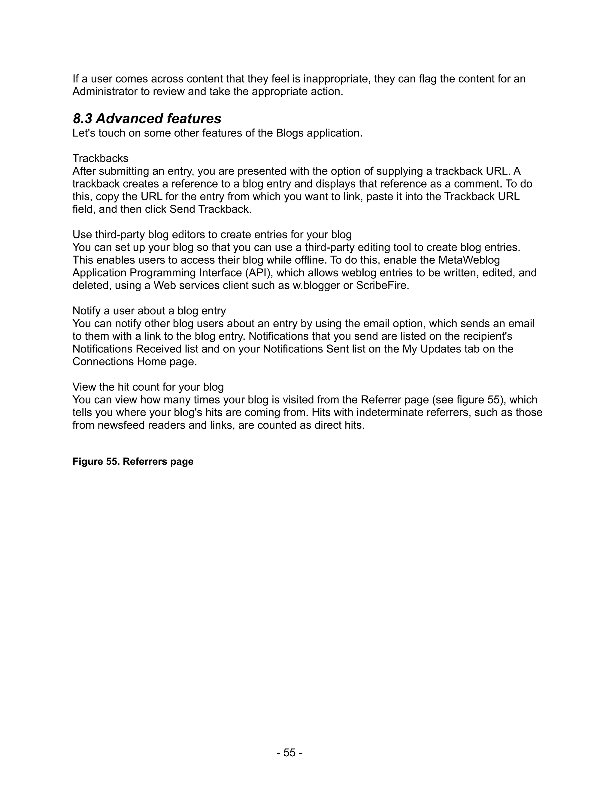 If a user comes across content that they feel is inappropriate, they can flag the content for an
Administrator to review and take the appropriate action.

8.3 Advanced features
Let's touch on some other features of the Blogs application.

Trackbacks
After submitting an entry, you are presented with the option of supplying a trackback URL. A
trackback creates a reference to a blog entry and displays that reference as a comment. To do
this, copy the URL for the entry from which you want to link, paste it into the Trackback URL
field, and then click Send Trackback.

Use third-party blog editors to create entries for your blog
You can set up your blog so that you can use a third-party editing tool to create blog entries.
This enables users to access their blog while offline. To do this, enable the MetaWeblog
Application Programming Interface (API), which allows weblog entries to be written, edited, and
deleted, using a Web services client such as w.blogger or ScribeFire.

Notify a user about a blog entry
You can notify other blog users about an entry by using the email option, which sends an email
to them with a link to the blog entry. Notifications that you send are listed on the recipient's
Notifications Received list and on your Notifications Sent list on the My Updates tab on the
Connections Home page.

View the hit count for your blog
You can view how many times your blog is visited from the Referrer page (see figure 55), which
tells you where your blog's hits are coming from. Hits with indeterminate referrers, such as those
from newsfeed readers and links, are counted as direct hits.


Figure 55. Referrers page




                                           - 55 -
 