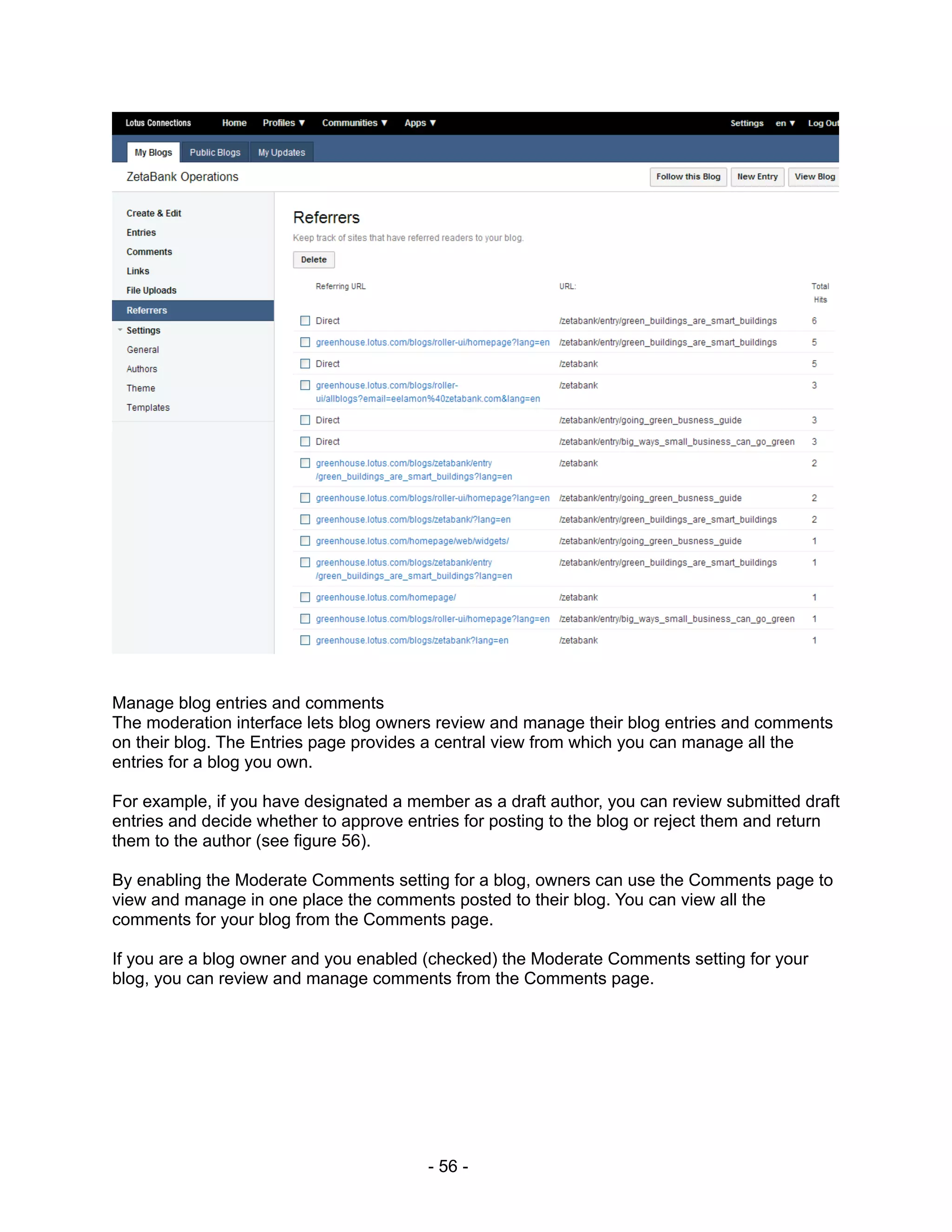 Manage blog entries and comments
The moderation interface lets blog owners review and manage their blog entries and comments
on their blog. The Entries page provides a central view from which you can manage all the
entries for a blog you own.

For example, if you have designated a member as a draft author, you can review submitted draft
entries and decide whether to approve entries for posting to the blog or reject them and return
them to the author (see figure 56).

By enabling the Moderate Comments setting for a blog, owners can use the Comments page to
view and manage in one place the comments posted to their blog. You can view all the
comments for your blog from the Comments page.

If you are a blog owner and you enabled (checked) the Moderate Comments setting for your
blog, you can review and manage comments from the Comments page.




                                         - 56 -
 