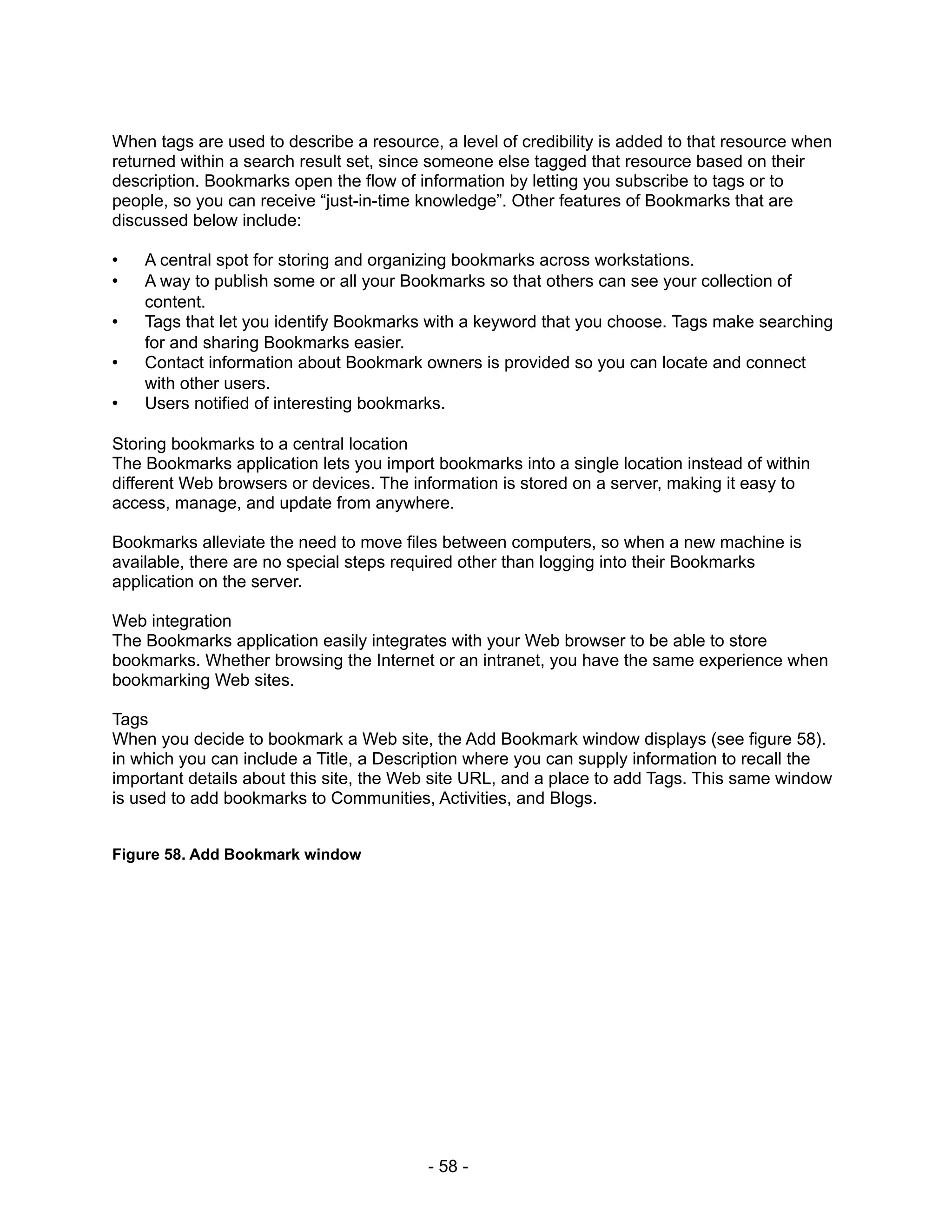 When tags are used to describe a resource, a level of credibility is added to that resource when
returned within a search result set, since someone else tagged that resource based on their
description. Bookmarks open the flow of information by letting you subscribe to tags or to
people, so you can receive “just-in-time knowledge”. Other features of Bookmarks that are
discussed below include:

•   A central spot for storing and organizing bookmarks across workstations.
•   A way to publish some or all your Bookmarks so that others can see your collection of
    content.
•   Tags that let you identify Bookmarks with a keyword that you choose. Tags make searching
    for and sharing Bookmarks easier.
•   Contact information about Bookmark owners is provided so you can locate and connect
    with other users.
•   Users notified of interesting bookmarks.

Storing bookmarks to a central location
The Bookmarks application lets you import bookmarks into a single location instead of within
different Web browsers or devices. The information is stored on a server, making it easy to
access, manage, and update from anywhere.

Bookmarks alleviate the need to move files between computers, so when a new machine is
available, there are no special steps required other than logging into their Bookmarks
application on the server.

Web integration
The Bookmarks application easily integrates with your Web browser to be able to store
bookmarks. Whether browsing the Internet or an intranet, you have the same experience when
bookmarking Web sites.

Tags
When you decide to bookmark a Web site, the Add Bookmark window displays (see figure 58).
in which you can include a Title, a Description where you can supply information to recall the
important details about this site, the Web site URL, and a place to add Tags. This same window
is used to add bookmarks to Communities, Activities, and Blogs.


Figure 58. Add Bookmark window




                                          - 58 -
 