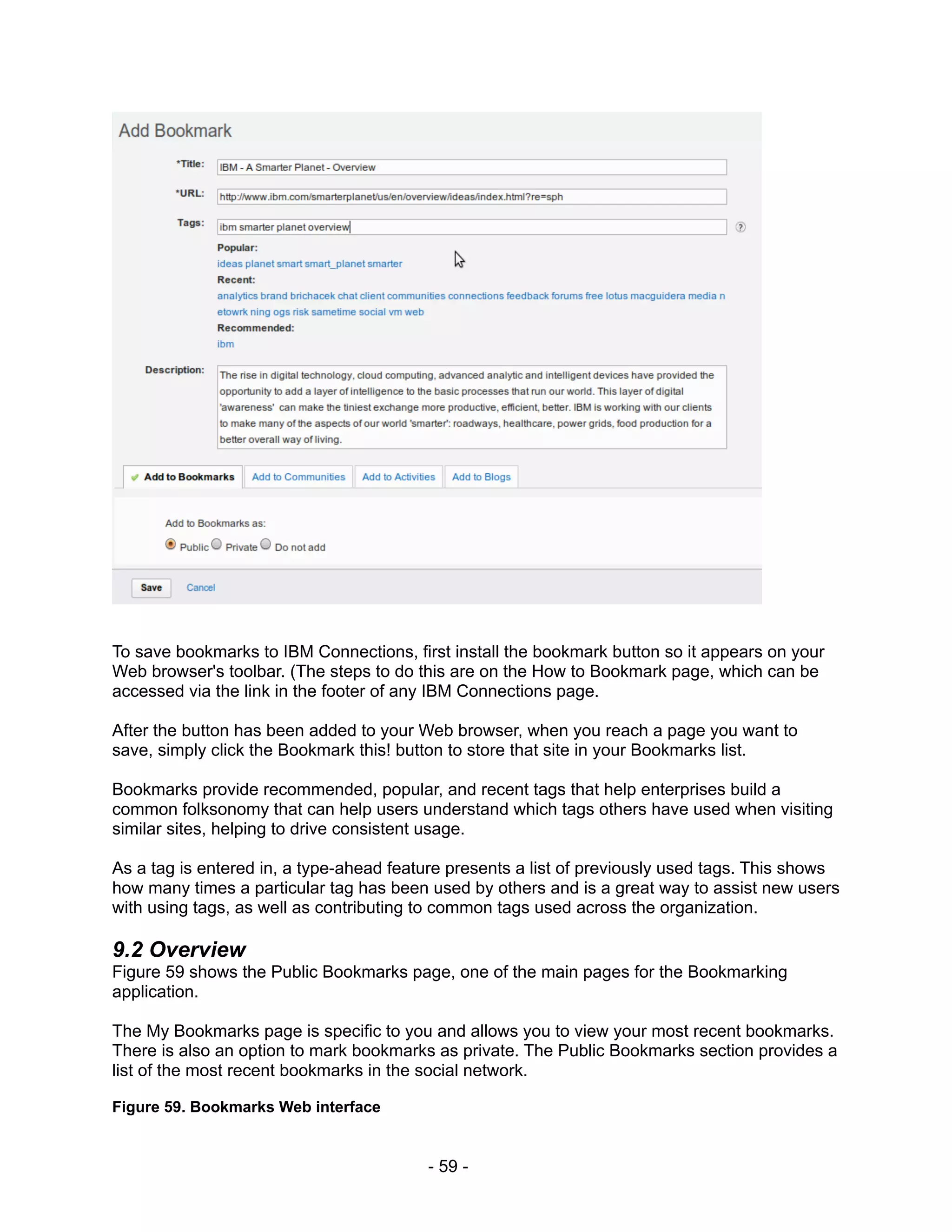 To save bookmarks to IBM Connections, first install the bookmark button so it appears on your
Web browser's toolbar. (The steps to do this are on the How to Bookmark page, which can be
accessed via the link in the footer of any IBM Connections page.

After the button has been added to your Web browser, when you reach a page you want to
save, simply click the Bookmark this! button to store that site in your Bookmarks list.

Bookmarks provide recommended, popular, and recent tags that help enterprises build a
common folksonomy that can help users understand which tags others have used when visiting
similar sites, helping to drive consistent usage.

As a tag is entered in, a type-ahead feature presents a list of previously used tags. This shows
how many times a particular tag has been used by others and is a great way to assist new users
with using tags, as well as contributing to common tags used across the organization.

9.2 Overview
Figure 59 shows the Public Bookmarks page, one of the main pages for the Bookmarking
application.

The My Bookmarks page is specific to you and allows you to view your most recent bookmarks.
There is also an option to mark bookmarks as private. The Public Bookmarks section provides a
list of the most recent bookmarks in the social network.

Figure 59. Bookmarks Web interface


                                         - 59 -
 