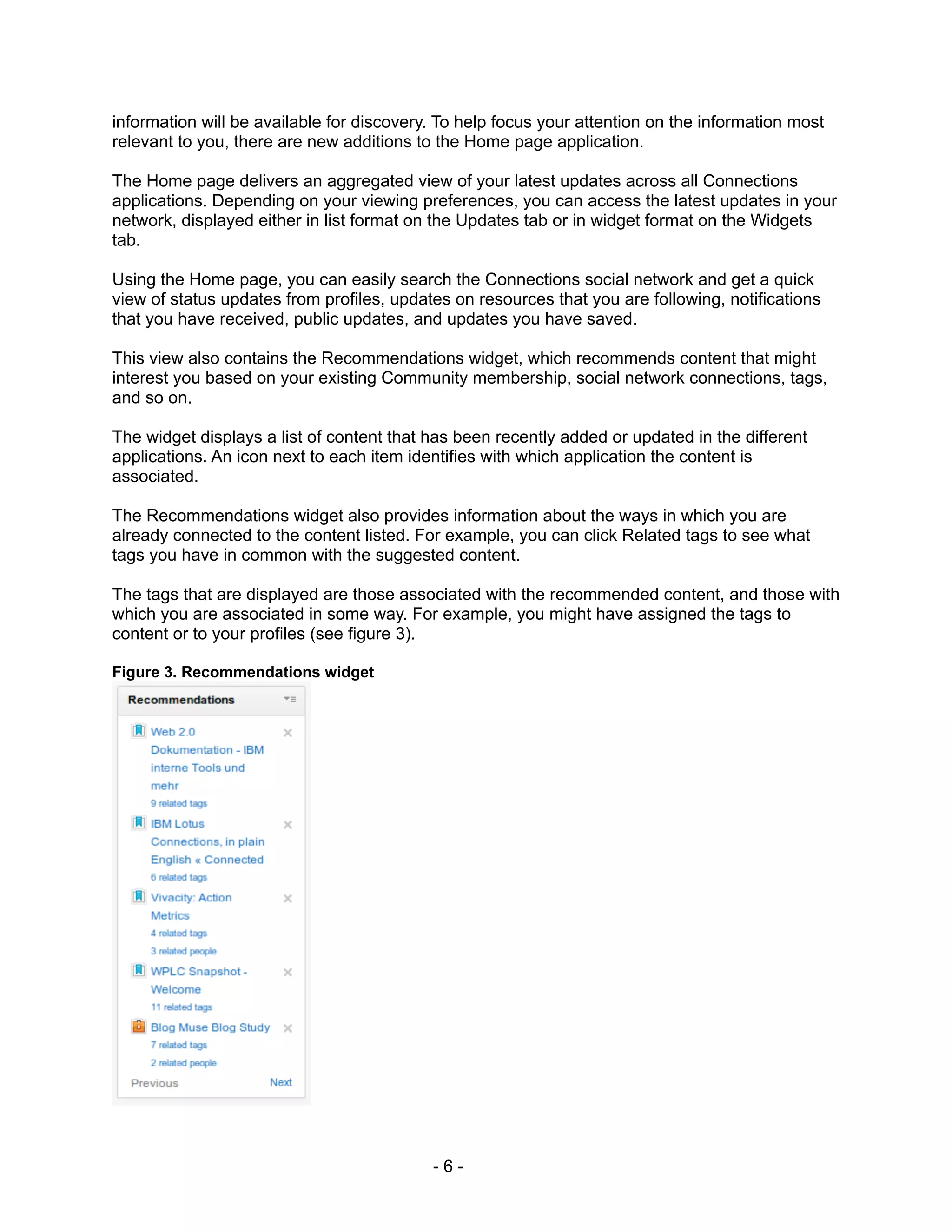 information will be available for discovery. To help focus your attention on the information most
relevant to you, there are new additions to the Home page application.

The Home page delivers an aggregated view of your latest updates across all Connections
applications. Depending on your viewing preferences, you can access the latest updates in your
network, displayed either in list format on the Updates tab or in widget format on the Widgets
tab.

Using the Home page, you can easily search the Connections social network and get a quick
view of status updates from profiles, updates on resources that you are following, notifications
that you have received, public updates, and updates you have saved.

This view also contains the Recommendations widget, which recommends content that might
interest you based on your existing Community membership, social network connections, tags,
and so on.

The widget displays a list of content that has been recently added or updated in the different
applications. An icon next to each item identifies with which application the content is
associated.

The Recommendations widget also provides information about the ways in which you are
already connected to the content listed. For example, you can click Related tags to see what
tags you have in common with the suggested content.

The tags that are displayed are those associated with the recommended content, and those with
which you are associated in some way. For example, you might have assigned the tags to
content or to your profiles (see figure 3).

Figure 3. Recommendations widget




                                           -6-
 
