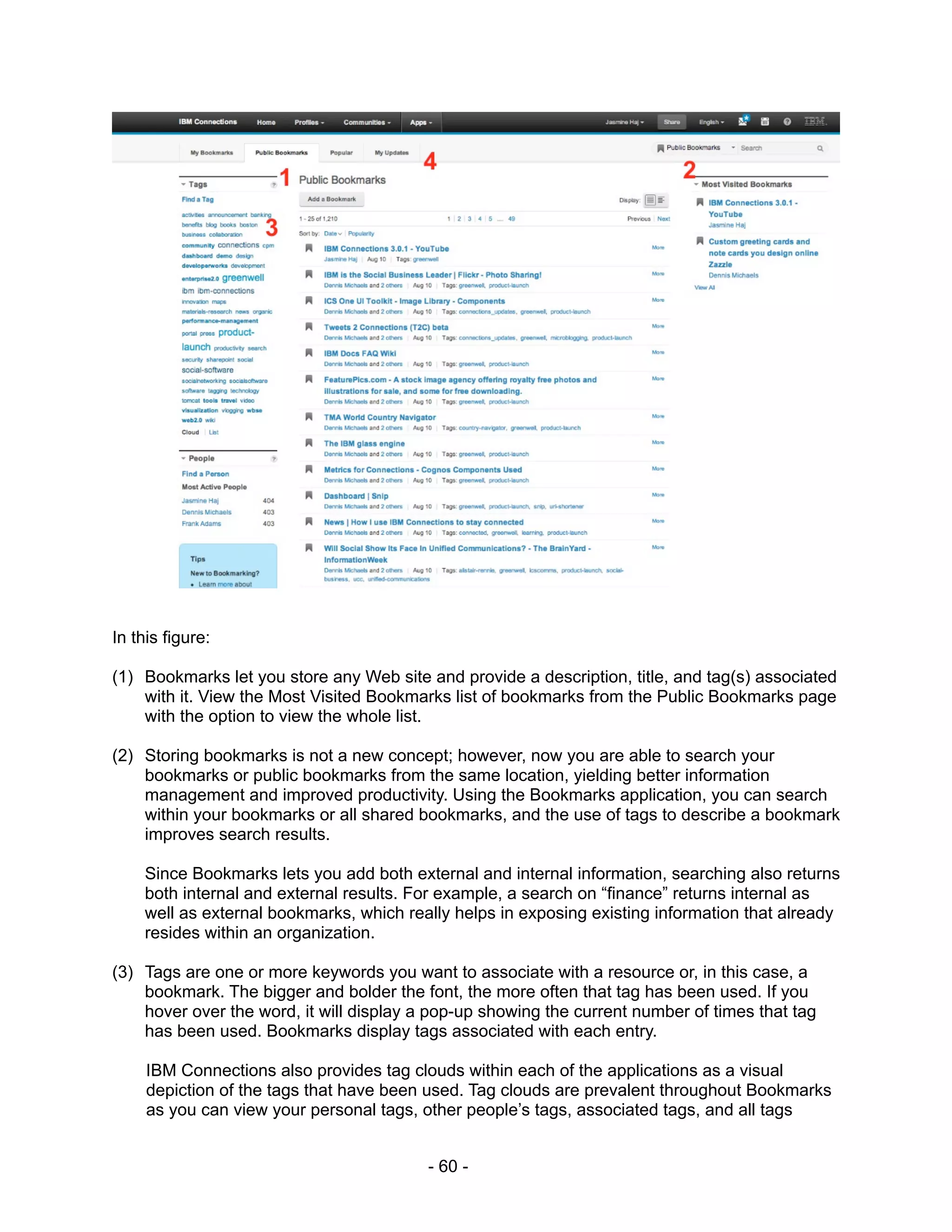 In this figure:

(1) Bookmarks let you store any Web site and provide a description, title, and tag(s) associated
    with it. View the Most Visited Bookmarks list of bookmarks from the Public Bookmarks page
    with the option to view the whole list.

(2) Storing bookmarks is not a new concept; however, now you are able to search your
    bookmarks or public bookmarks from the same location, yielding better information
    management and improved productivity. Using the Bookmarks application, you can search
    within your bookmarks or all shared bookmarks, and the use of tags to describe a bookmark
    improves search results.

     Since Bookmarks lets you add both external and internal information, searching also returns
     both internal and external results. For example, a search on “finance” returns internal as
     well as external bookmarks, which really helps in exposing existing information that already
     resides within an organization.

(3) Tags are one or more keywords you want to associate with a resource or, in this case, a
    bookmark. The bigger and bolder the font, the more often that tag has been used. If you
    hover over the word, it will display a pop-up showing the current number of times that tag
    has been used. Bookmarks display tags associated with each entry.

     IBM Connections also provides tag clouds within each of the applications as a visual
     depiction of the tags that have been used. Tag clouds are prevalent throughout Bookmarks
     as you can view your personal tags, other people’s tags, associated tags, and all tags


                                          - 60 -
 