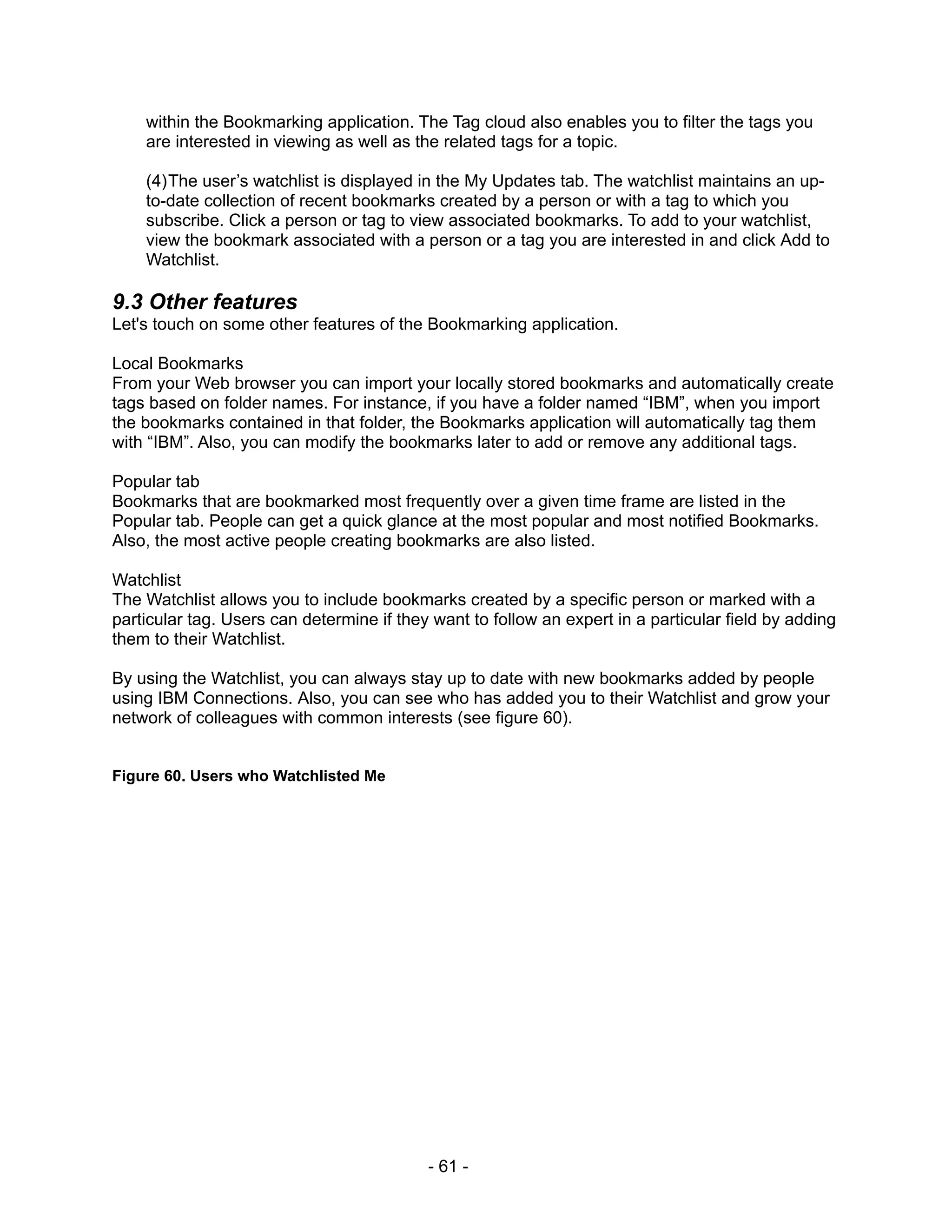 within the Bookmarking application. The Tag cloud also enables you to filter the tags you
    are interested in viewing as well as the related tags for a topic.

    (4)The user’s watchlist is displayed in the My Updates tab. The watchlist maintains an up-
    to-date collection of recent bookmarks created by a person or with a tag to which you
    subscribe. Click a person or tag to view associated bookmarks. To add to your watchlist,
    view the bookmark associated with a person or a tag you are interested in and click Add to
    Watchlist.

9.3 Other features
Let's touch on some other features of the Bookmarking application.

Local Bookmarks
From your Web browser you can import your locally stored bookmarks and automatically create
tags based on folder names. For instance, if you have a folder named “IBM”, when you import
the bookmarks contained in that folder, the Bookmarks application will automatically tag them
with “IBM”. Also, you can modify the bookmarks later to add or remove any additional tags.

Popular tab
Bookmarks that are bookmarked most frequently over a given time frame are listed in the
Popular tab. People can get a quick glance at the most popular and most notified Bookmarks.
Also, the most active people creating bookmarks are also listed.

Watchlist
The Watchlist allows you to include bookmarks created by a specific person or marked with a
particular tag. Users can determine if they want to follow an expert in a particular field by adding
them to their Watchlist.

By using the Watchlist, you can always stay up to date with new bookmarks added by people
using IBM Connections. Also, you can see who has added you to their Watchlist and grow your
network of colleagues with common interests (see figure 60).


Figure 60. Users who Watchlisted Me




                                           - 61 -
 