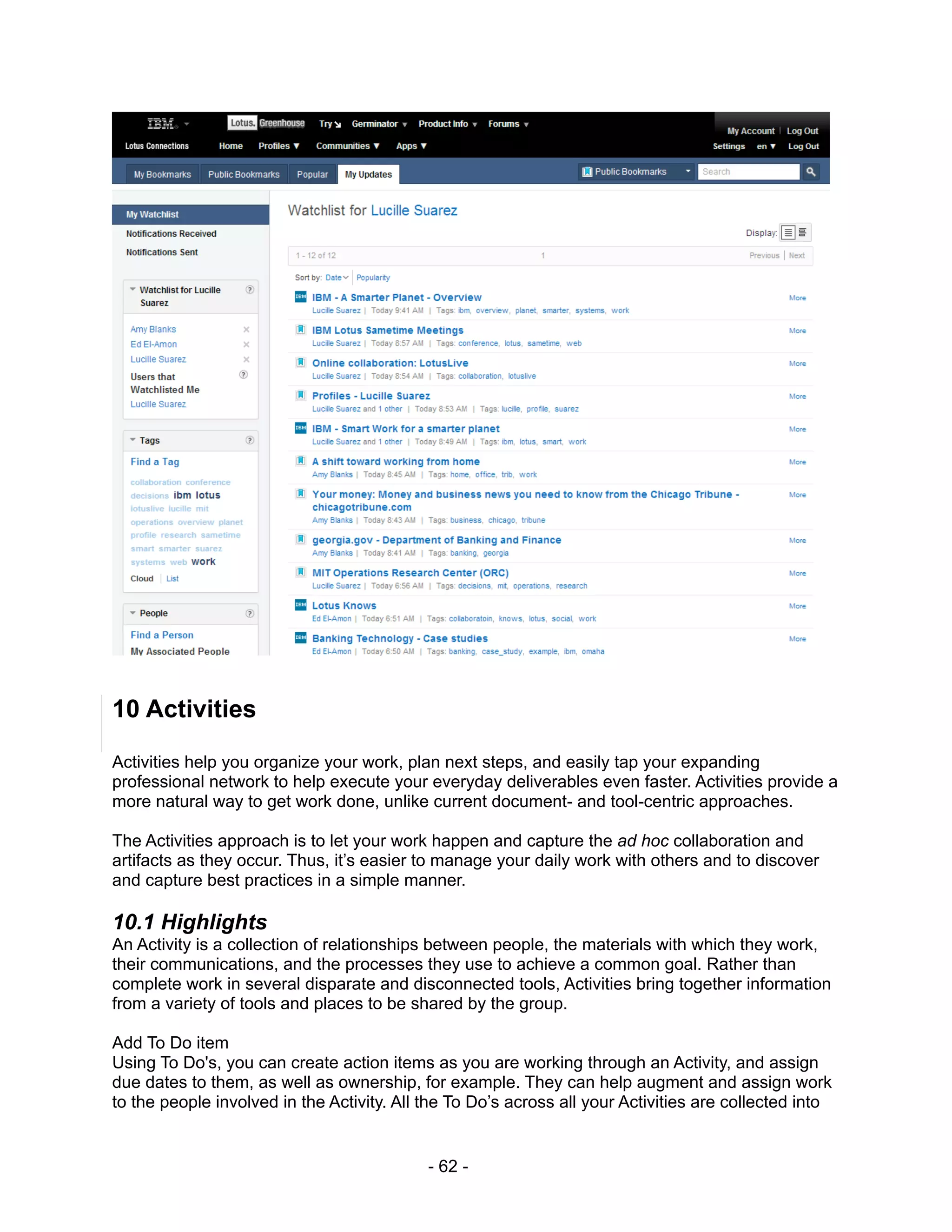 10 Activities

Activities help you organize your work, plan next steps, and easily tap your expanding
professional network to help execute your everyday deliverables even faster. Activities provide a
more natural way to get work done, unlike current document- and tool-centric approaches.

The Activities approach is to let your work happen and capture the ad hoc collaboration and
artifacts as they occur. Thus, it’s easier to manage your daily work with others and to discover
and capture best practices in a simple manner.

10.1 Highlights
An Activity is a collection of relationships between people, the materials with which they work,
their communications, and the processes they use to achieve a common goal. Rather than
complete work in several disparate and disconnected tools, Activities bring together information
from a variety of tools and places to be shared by the group.

Add To Do item
Using To Do's, you can create action items as you are working through an Activity, and assign
due dates to them, as well as ownership, for example. They can help augment and assign work
to the people involved in the Activity. All the To Do’s across all your Activities are collected into


                                            - 62 -
 