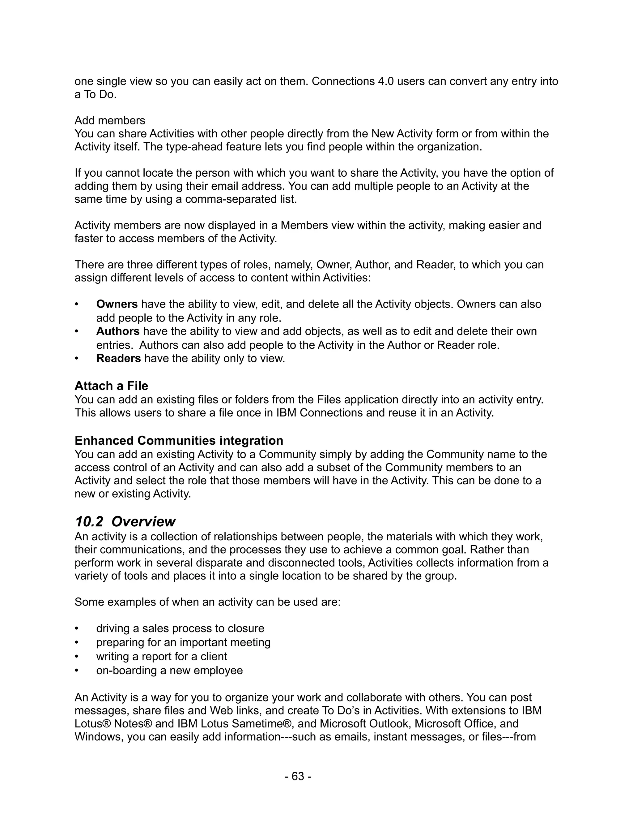one single view so you can easily act on them. Connections 4.0 users can convert any entry into
a To Do.

Add members
You can share Activities with other people directly from the New Activity form or from within the
Activity itself. The type-ahead feature lets you find people within the organization.

If you cannot locate the person with which you want to share the Activity, you have the option of
adding them by using their email address. You can add multiple people to an Activity at the
same time by using a comma-separated list.

Activity members are now displayed in a Members view within the activity, making easier and
faster to access members of the Activity.

There are three different types of roles, namely, Owner, Author, and Reader, to which you can
assign different levels of access to content within Activities:

•   Owners have the ability to view, edit, and delete all the Activity objects. Owners can also
    add people to the Activity in any role.
•   Authors have the ability to view and add objects, as well as to edit and delete their own
    entries. Authors can also add people to the Activity in the Author or Reader role.
•   Readers have the ability only to view.

Attach a File
You can add an existing files or folders from the Files application directly into an activity entry.
This allows users to share a file once in IBM Connections and reuse it in an Activity.

Enhanced Communities integration
You can add an existing Activity to a Community simply by adding the Community name to the
access control of an Activity and can also add a subset of the Community members to an
Activity and select the role that those members will have in the Activity. This can be done to a
new or existing Activity.

10.2 Overview
An activity is a collection of relationships between people, the materials with which they work,
their communications, and the processes they use to achieve a common goal. Rather than
perform work in several disparate and disconnected tools, Activities collects information from a
variety of tools and places it into a single location to be shared by the group.

Some examples of when an activity can be used are:

•   driving a sales process to closure
•   preparing for an important meeting
•   writing a report for a client
•   on-boarding a new employee

An Activity is a way for you to organize your work and collaborate with others. You can post
messages, share files and Web links, and create To Do’s in Activities. With extensions to IBM
Lotus® Notes® and IBM Lotus Sametime®, and Microsoft Outlook, Microsoft Office, and
Windows, you can easily add information---such as emails, instant messages, or files---from


                                            - 63 -
 