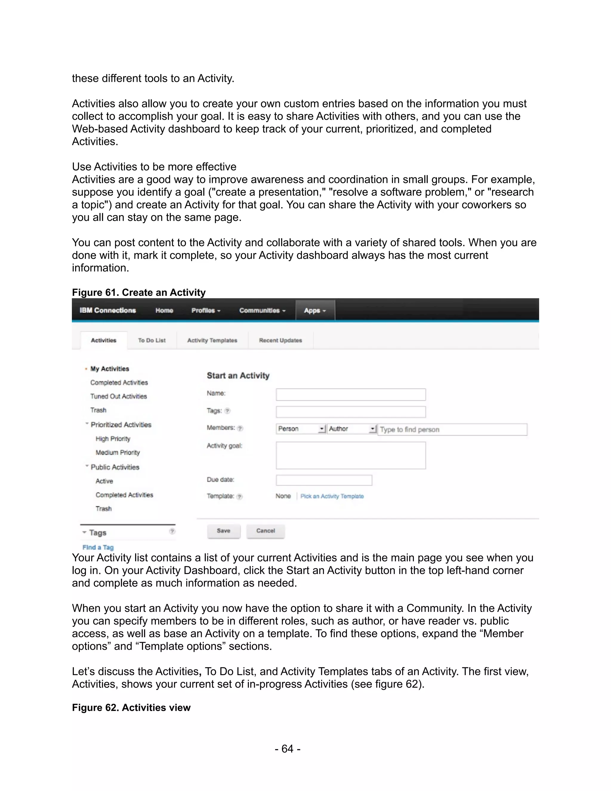 these different tools to an Activity.

Activities also allow you to create your own custom entries based on the information you must
collect to accomplish your goal. It is easy to share Activities with others, and you can use the
Web-based Activity dashboard to keep track of your current, prioritized, and completed
Activities.

Use Activities to be more effective
Activities are a good way to improve awareness and coordination in small groups. For example,
suppose you identify a goal ("create a presentation," "resolve a software problem," or "research
a topic") and create an Activity for that goal. You can share the Activity with your coworkers so
you all can stay on the same page.

You can post content to the Activity and collaborate with a variety of shared tools. When you are
done with it, mark it complete, so your Activity dashboard always has the most current
information.

Figure 61. Create an Activity




Your Activity list contains a list of your current Activities and is the main page you see when you
log in. On your Activity Dashboard, click the Start an Activity button in the top left-hand corner
and complete as much information as needed.

When you start an Activity you now have the option to share it with a Community. In the Activity
you can specify members to be in different roles, such as author, or have reader vs. public
access, as well as base an Activity on a template. To find these options, expand the “Member
options” and “Template options” sections.

Let’s discuss the Activities, To Do List, and Activity Templates tabs of an Activity. The first view,
Activities, shows your current set of in-progress Activities (see figure 62).

Figure 62. Activities view



                                            - 64 -
 