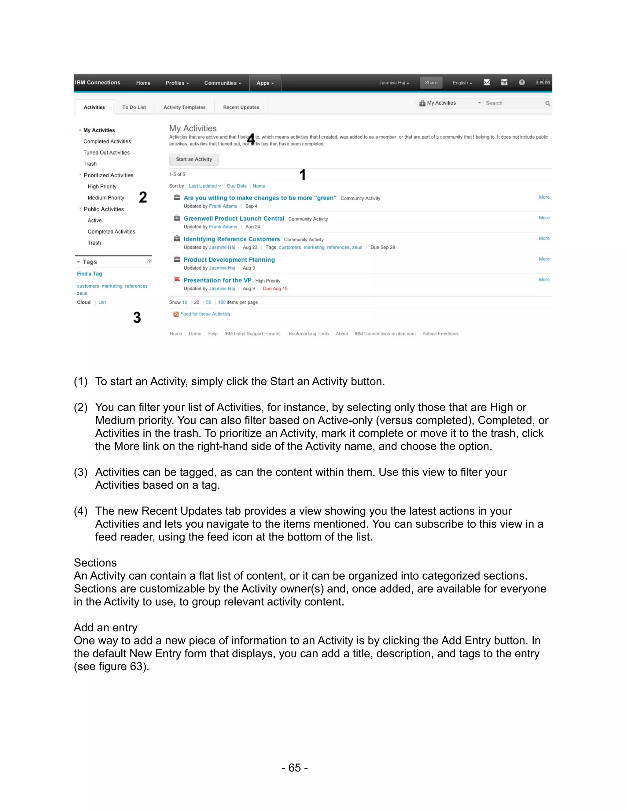 (1) To start an Activity, simply click the Start an Activity button.

(2) You can filter your list of Activities, for instance, by selecting only those that are High or
    Medium priority. You can also filter based on Active-only (versus completed), Completed, or
    Activities in the trash. To prioritize an Activity, mark it complete or move it to the trash, click
    the More link on the right-hand side of the Activity name, and choose the option.

(3) Activities can be tagged, as can the content within them. Use this view to filter your
    Activities based on a tag.

(4) The new Recent Updates tab provides a view showing you the latest actions in your
    Activities and lets you navigate to the items mentioned. You can subscribe to this view in a
    feed reader, using the feed icon at the bottom of the list.

Sections
An Activity can contain a flat list of content, or it can be organized into categorized sections.
Sections are customizable by the Activity owner(s) and, once added, are available for everyone
in the Activity to use, to group relevant activity content.

Add an entry
One way to add a new piece of information to an Activity is by clicking the Add Entry button. In
the default New Entry form that displays, you can add a title, description, and tags to the entry
(see figure 63).




                                             - 65 -
 