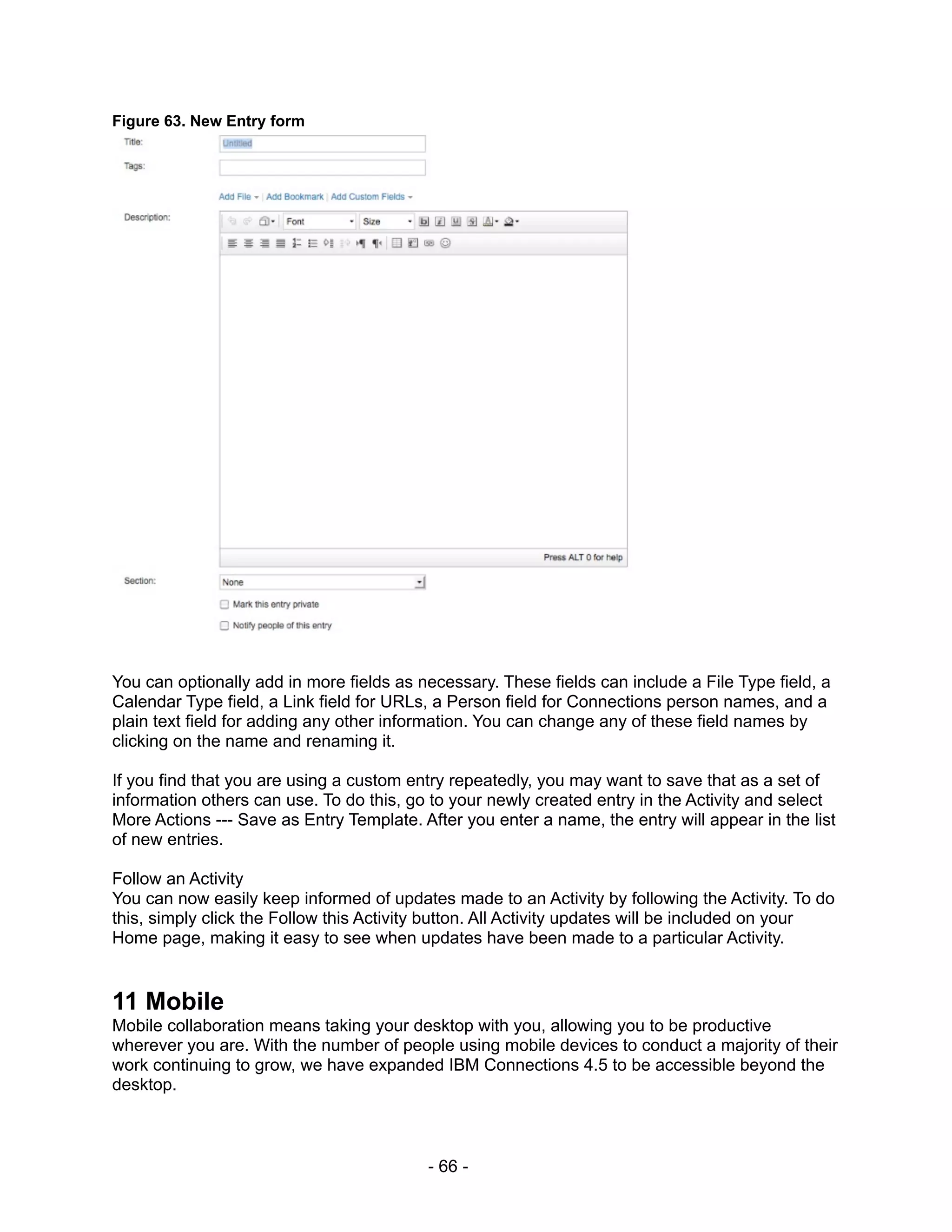 Figure 63. New Entry form




You can optionally add in more fields as necessary. These fields can include a File Type field, a
Calendar Type field, a Link field for URLs, a Person field for Connections person names, and a
plain text field for adding any other information. You can change any of these field names by
clicking on the name and renaming it.

If you find that you are using a custom entry repeatedly, you may want to save that as a set of
information others can use. To do this, go to your newly created entry in the Activity and select
More Actions --- Save as Entry Template. After you enter a name, the entry will appear in the list
of new entries.

Follow an Activity
You can now easily keep informed of updates made to an Activity by following the Activity. To do
this, simply click the Follow this Activity button. All Activity updates will be included on your
Home page, making it easy to see when updates have been made to a particular Activity.


11 Mobile
Mobile collaboration means taking your desktop with you, allowing you to be productive
wherever you are. With the number of people using mobile devices to conduct a majority of their
work continuing to grow, we have expanded IBM Connections 4.5 to be accessible beyond the
desktop.



                                          - 66 -
 