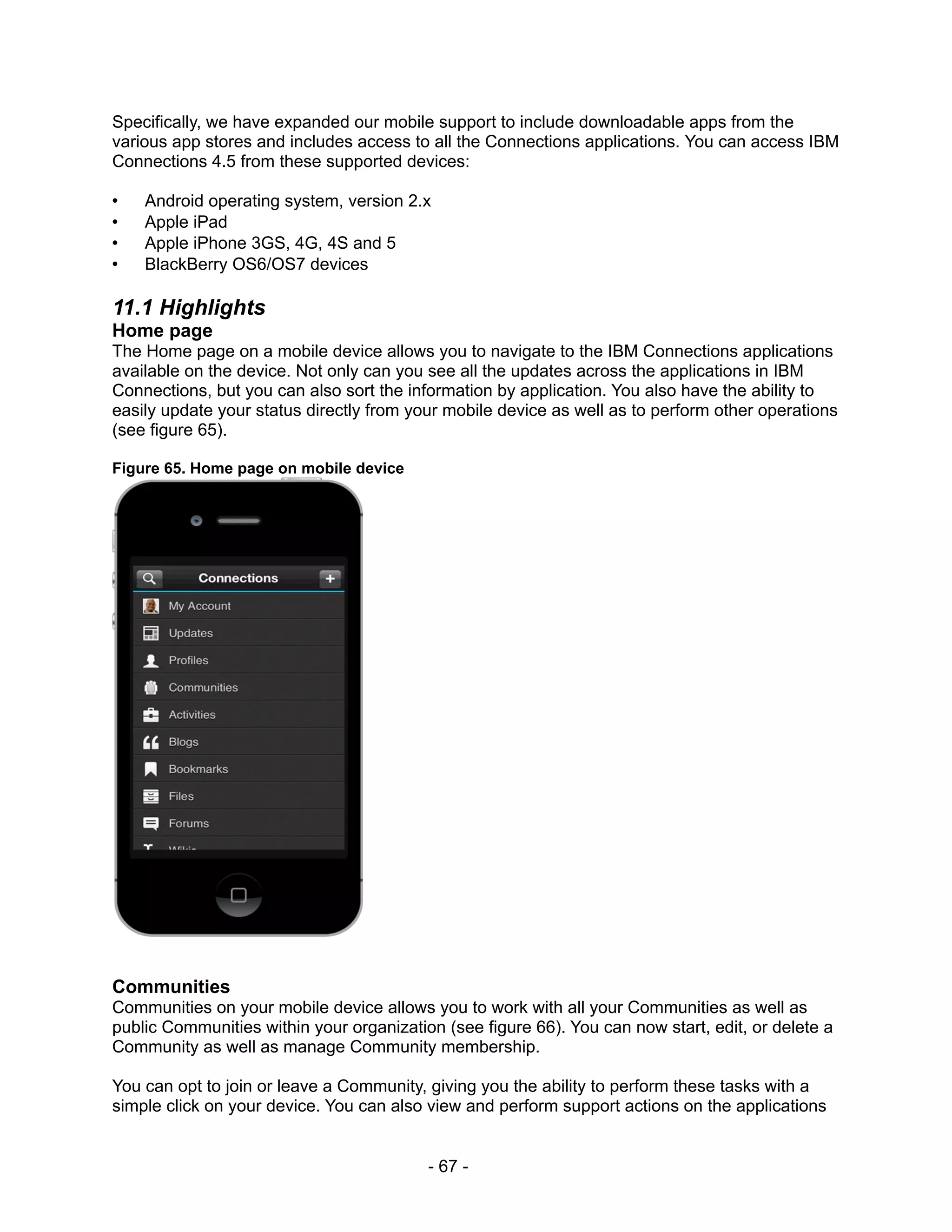 Specifically, we have expanded our mobile support to include downloadable apps from the
various app stores and includes access to all the Connections applications. You can access IBM
Connections 4.5 from these supported devices:

•   Android operating system, version 2.x
•   Apple iPad
•   Apple iPhone 3GS, 4G, 4S and 5
•   BlackBerry OS6/OS7 devices

11.1 Highlights
Home page
The Home page on a mobile device allows you to navigate to the IBM Connections applications
available on the device. Not only can you see all the updates across the applications in IBM
Connections, but you can also sort the information by application. You also have the ability to
easily update your status directly from your mobile device as well as to perform other operations
(see figure 65).

Figure 65. Home page on mobile device




Communities
Communities on your mobile device allows you to work with all your Communities as well as
public Communities within your organization (see figure 66). You can now start, edit, or delete a
Community as well as manage Community membership.

You can opt to join or leave a Community, giving you the ability to perform these tasks with a
simple click on your device. You can also view and perform support actions on the applications


                                          - 67 -
 