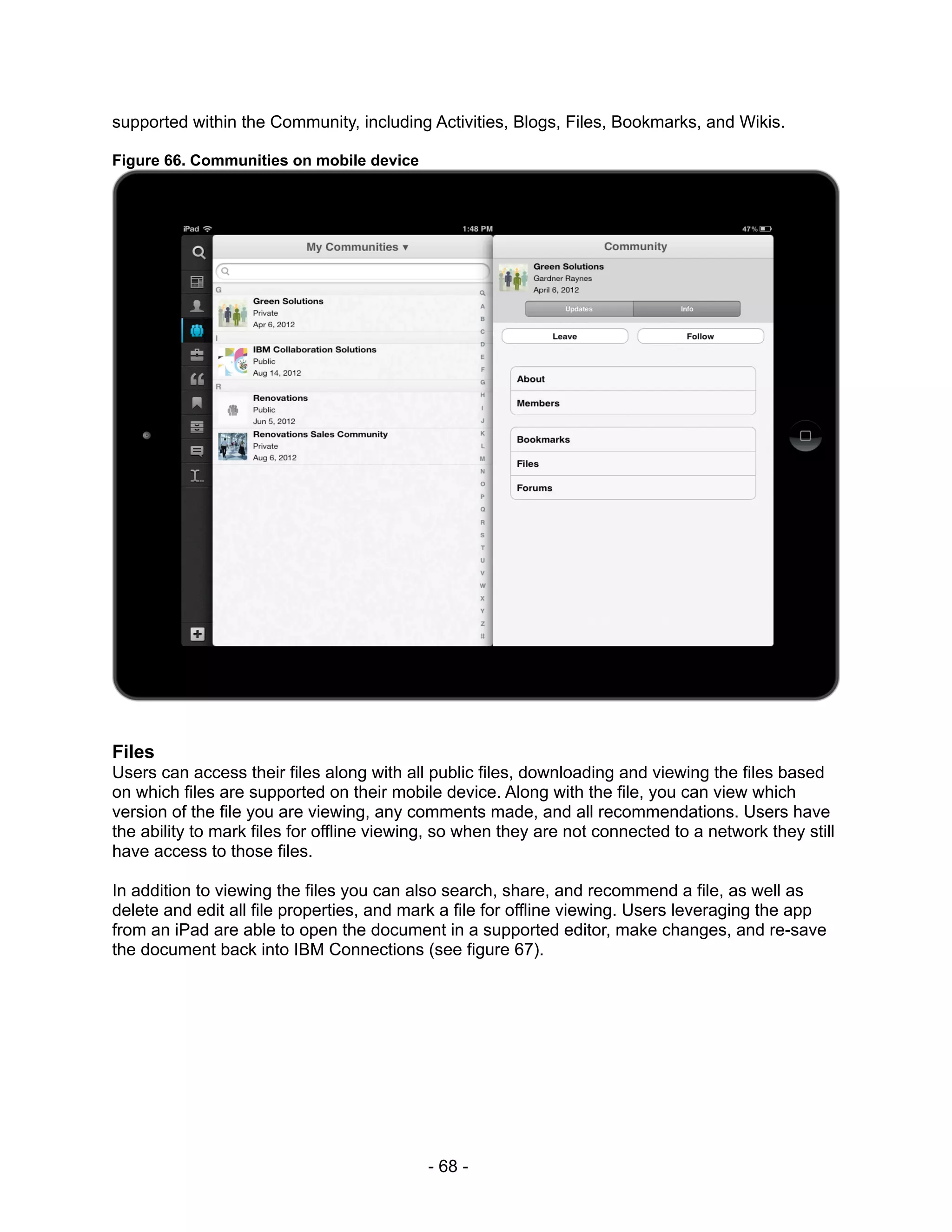 supported within the Community, including Activities, Blogs, Files, Bookmarks, and Wikis.

Figure 66. Communities on mobile device




Files
Users can access their files along with all public files, downloading and viewing the files based
on which files are supported on their mobile device. Along with the file, you can view which
version of the file you are viewing, any comments made, and all recommendations. Users have
the ability to mark files for offline viewing, so when they are not connected to a network they still
have access to those files.

In addition to viewing the files you can also search, share, and recommend a file, as well as
delete and edit all file properties, and mark a file for offline viewing. Users leveraging the app
from an iPad are able to open the document in a supported editor, make changes, and re-save
the document back into IBM Connections (see figure 67).




                                            - 68 -
 