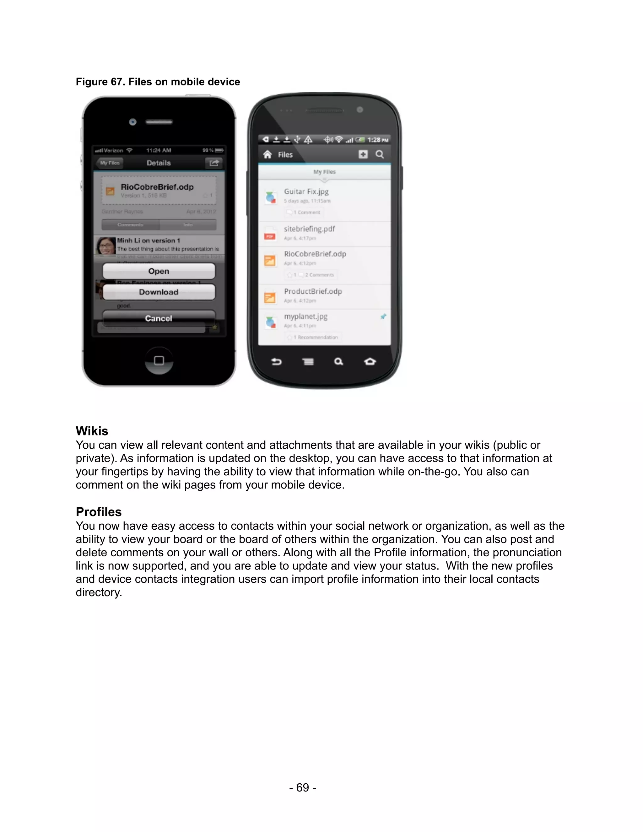 Figure 67. Files on mobile device




Wikis
You can view all relevant content and attachments that are available in your wikis (public or
private). As information is updated on the desktop, you can have access to that information at
your fingertips by having the ability to view that information while on-the-go. You also can
comment on the wiki pages from your mobile device.

Profiles
You now have easy access to contacts within your social network or organization, as well as the
ability to view your board or the board of others within the organization. You can also post and
delete comments on your wall or others. Along with all the Profile information, the pronunciation
link is now supported, and you are able to update and view your status. With the new profiles
and device contacts integration users can import profile information into their local contacts
directory.




                                          - 69 -
 
