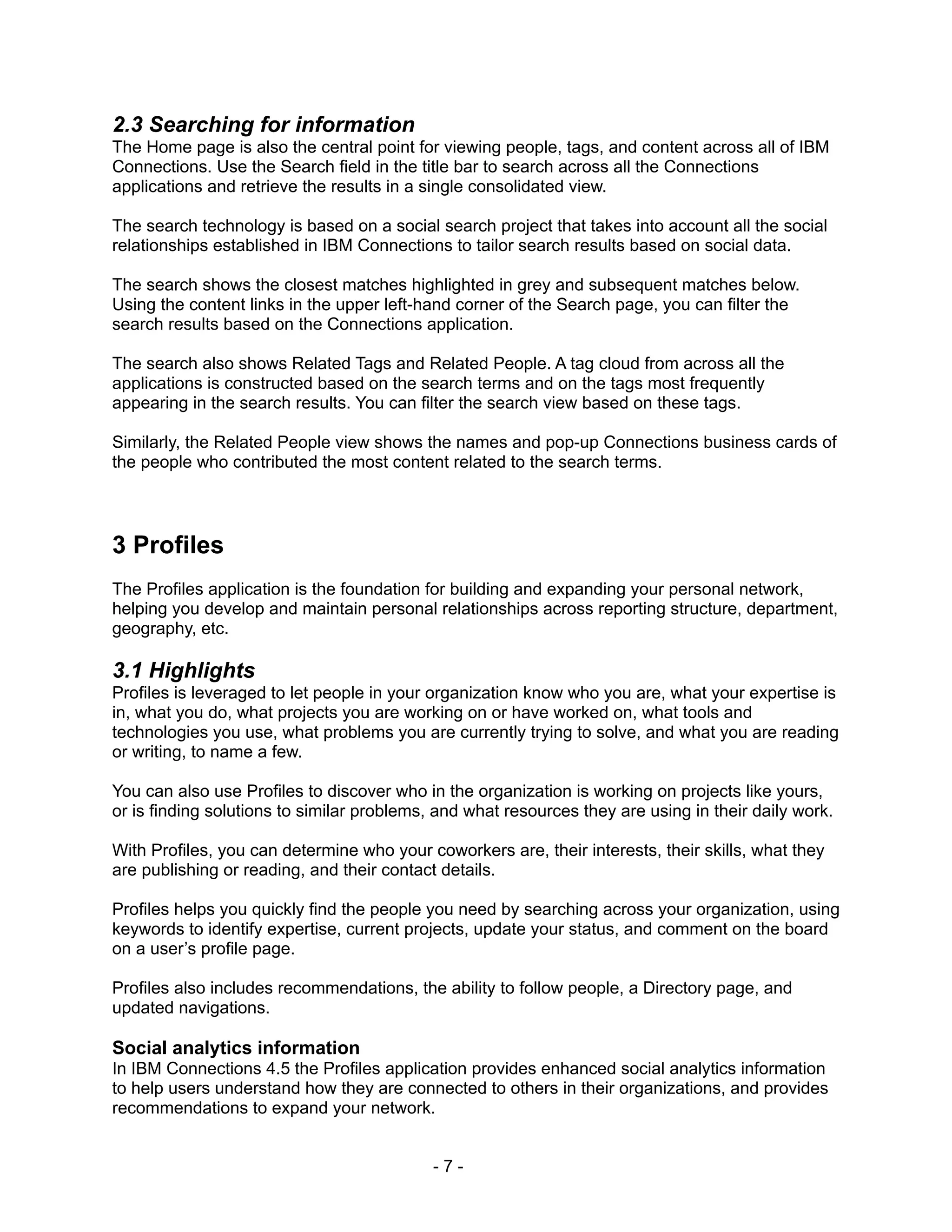 2.3 Searching for information
The Home page is also the central point for viewing people, tags, and content across all of IBM
Connections. Use the Search field in the title bar to search across all the Connections
applications and retrieve the results in a single consolidated view.

The search technology is based on a social search project that takes into account all the social
relationships established in IBM Connections to tailor search results based on social data.

The search shows the closest matches highlighted in grey and subsequent matches below.
Using the content links in the upper left-hand corner of the Search page, you can filter the
search results based on the Connections application.

The search also shows Related Tags and Related People. A tag cloud from across all the
applications is constructed based on the search terms and on the tags most frequently
appearing in the search results. You can filter the search view based on these tags.

Similarly, the Related People view shows the names and pop-up Connections business cards of
the people who contributed the most content related to the search terms.




3 Profiles
The Profiles application is the foundation for building and expanding your personal network,
helping you develop and maintain personal relationships across reporting structure, department,
geography, etc.

3.1 Highlights
Profiles is leveraged to let people in your organization know who you are, what your expertise is
in, what you do, what projects you are working on or have worked on, what tools and
technologies you use, what problems you are currently trying to solve, and what you are reading
or writing, to name a few.

You can also use Profiles to discover who in the organization is working on projects like yours,
or is finding solutions to similar problems, and what resources they are using in their daily work.

With Profiles, you can determine who your coworkers are, their interests, their skills, what they
are publishing or reading, and their contact details.

Profiles helps you quickly find the people you need by searching across your organization, using
keywords to identify expertise, current projects, update your status, and comment on the board
on a user’s profile page.

Profiles also includes recommendations, the ability to follow people, a Directory page, and
updated navigations.

Social analytics information
In IBM Connections 4.5 the Profiles application provides enhanced social analytics information
to help users understand how they are connected to others in their organizations, and provides
recommendations to expand your network.


                                            -7-
 