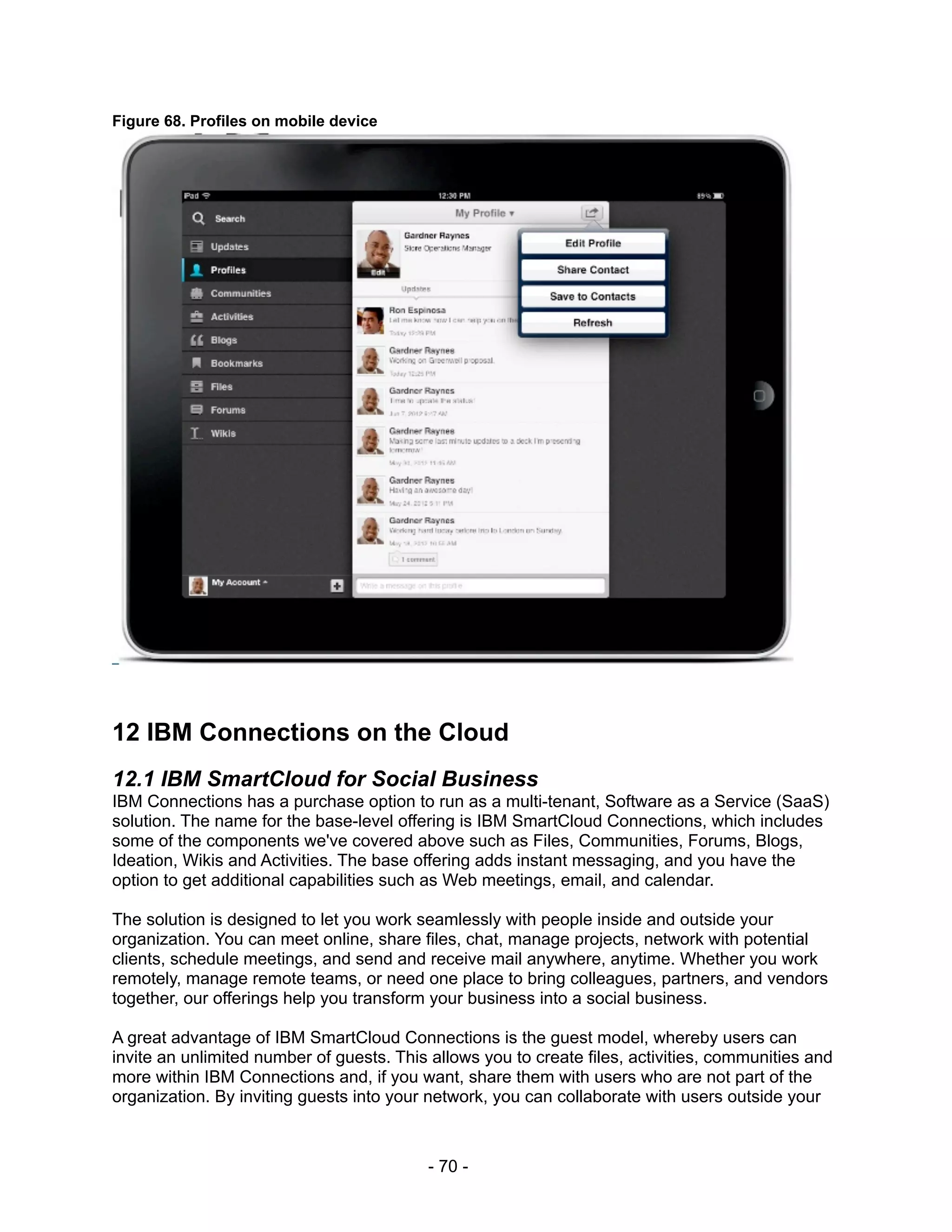Figure 68. Profiles on mobile device




12 IBM Connections on the Cloud
12.1 IBM SmartCloud for Social Business
IBM Connections has a purchase option to run as a multi-tenant, Software as a Service (SaaS)
solution. The name for the base-level offering is IBM SmartCloud Connections, which includes
some of the components we've covered above such as Files, Communities, Forums, Blogs,
Ideation, Wikis and Activities. The base offering adds instant messaging, and you have the
option to get additional capabilities such as Web meetings, email, and calendar.

The solution is designed to let you work seamlessly with people inside and outside your
organization. You can meet online, share files, chat, manage projects, network with potential
clients, schedule meetings, and send and receive mail anywhere, anytime. Whether you work
remotely, manage remote teams, or need one place to bring colleagues, partners, and vendors
together, our offerings help you transform your business into a social business.

A great advantage of IBM SmartCloud Connections is the guest model, whereby users can
invite an unlimited number of guests. This allows you to create files, activities, communities and
more within IBM Connections and, if you want, share them with users who are not part of the
organization. By inviting guests into your network, you can collaborate with users outside your



                                          - 70 -
 