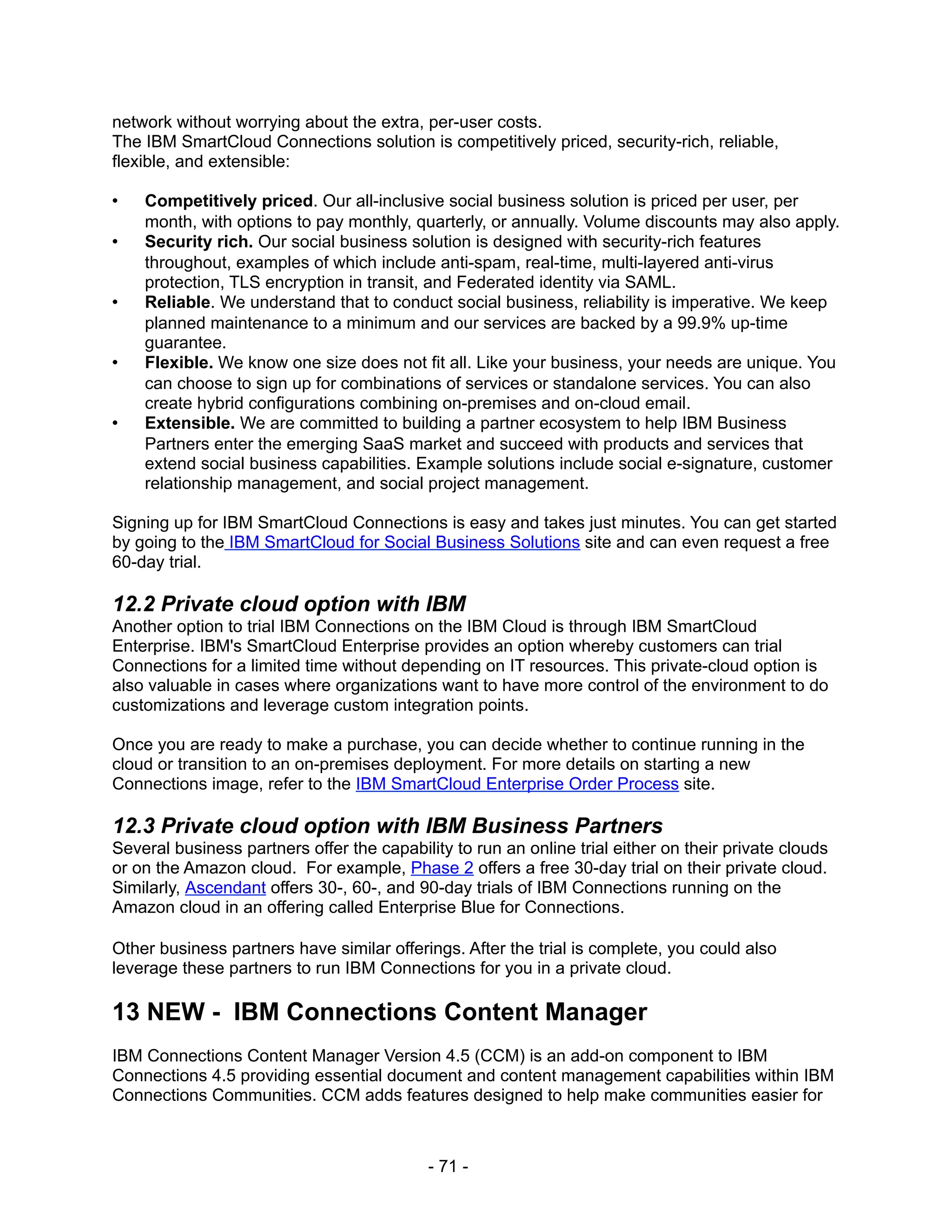 network without worrying about the extra, per-user costs.
The IBM SmartCloud Connections solution is competitively priced, security-rich, reliable,
flexible, and extensible:

•   Competitively priced. Our all-inclusive social business solution is priced per user, per
    month, with options to pay monthly, quarterly, or annually. Volume discounts may also apply.
•   Security rich. Our social business solution is designed with security-rich features
    throughout, examples of which include anti-spam, real-time, multi-layered anti-virus
    protection, TLS encryption in transit, and Federated identity via SAML.
•   Reliable. We understand that to conduct social business, reliability is imperative. We keep
    planned maintenance to a minimum and our services are backed by a 99.9% up-time
    guarantee.
•   Flexible. We know one size does not fit all. Like your business, your needs are unique. You
    can choose to sign up for combinations of services or standalone services. You can also
    create hybrid configurations combining on-premises and on-cloud email.
•   Extensible. We are committed to building a partner ecosystem to help IBM Business
    Partners enter the emerging SaaS market and succeed with products and services that
    extend social business capabilities. Example solutions include social e-signature, customer
    relationship management, and social project management.

Signing up for IBM SmartCloud Connections is easy and takes just minutes. You can get started
by going to the IBM SmartCloud for Social Business Solutions site and can even request a free
60-day trial.

12.2 Private cloud option with IBM
Another option to trial IBM Connections on the IBM Cloud is through IBM SmartCloud
Enterprise. IBM's SmartCloud Enterprise provides an option whereby customers can trial
Connections for a limited time without depending on IT resources. This private-cloud option is
also valuable in cases where organizations want to have more control of the environment to do
customizations and leverage custom integration points.

Once you are ready to make a purchase, you can decide whether to continue running in the
cloud or transition to an on-premises deployment. For more details on starting a new
Connections image, refer to the IBM SmartCloud Enterprise Order Process site.

12.3 Private cloud option with IBM Business Partners
Several business partners offer the capability to run an online trial either on their private clouds
or on the Amazon cloud. For example, Phase 2 offers a free 30-day trial on their private cloud.
Similarly, Ascendant offers 30-, 60-, and 90-day trials of IBM Connections running on the
Amazon cloud in an offering called Enterprise Blue for Connections.

Other business partners have similar offerings. After the trial is complete, you could also
leverage these partners to run IBM Connections for you in a private cloud.

13 NEW - IBM Connections Content Manager
IBM Connections Content Manager Version 4.5 (CCM) is an add-on component to IBM
Connections 4.5 providing essential document and content management capabilities within IBM
Connections Communities. CCM adds features designed to help make communities easier for



                                            - 71 -
 