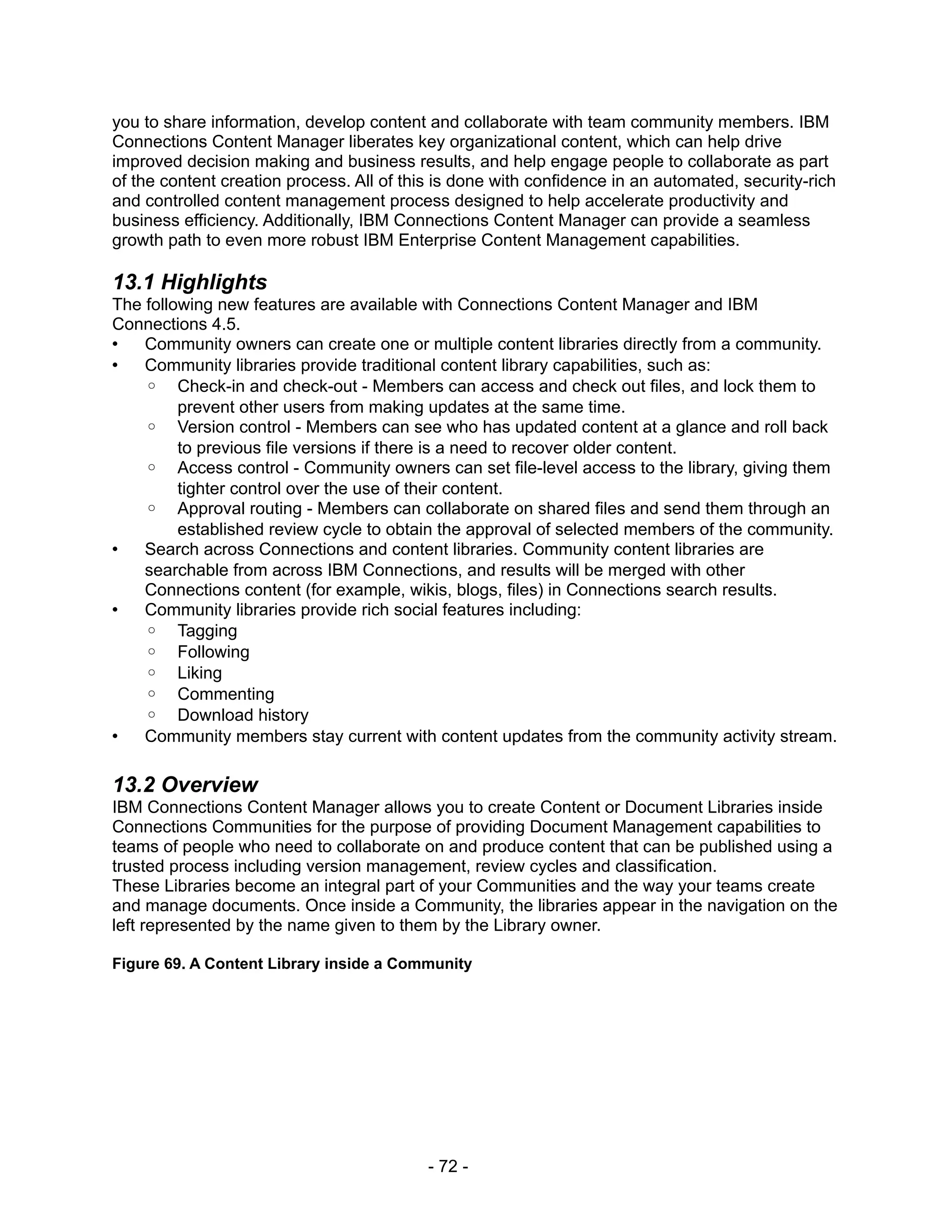 you to share information, develop content and collaborate with team community members. IBM
Connections Content Manager liberates key organizational content, which can help drive
improved decision making and business results, and help engage people to collaborate as part
of the content creation process. All of this is done with confidence in an automated, security-rich
and controlled content management process designed to help accelerate productivity and
business efficiency. Additionally, IBM Connections Content Manager can provide a seamless
growth path to even more robust IBM Enterprise Content Management capabilities.

13.1 Highlights
The following new features are available with Connections Content Manager and IBM
Connections 4.5.
•   Community owners can create one or multiple content libraries directly from a community.
•   Community libraries provide traditional content library capabilities, such as:
    ◦ Check-in and check-out - Members can access and check out files, and lock them to
         prevent other users from making updates at the same time.
    ◦ Version control - Members can see who has updated content at a glance and roll back
         to previous file versions if there is a need to recover older content.
    ◦ Access control - Community owners can set file-level access to the library, giving them
         tighter control over the use of their content.
    ◦ Approval routing - Members can collaborate on shared files and send them through an
         established review cycle to obtain the approval of selected members of the community.
•   Search across Connections and content libraries. Community content libraries are
    searchable from across IBM Connections, and results will be merged with other
    Connections content (for example, wikis, blogs, files) in Connections search results.
•   Community libraries provide rich social features including:
    ◦ Tagging
    ◦ Following
    ◦ Liking
    ◦ Commenting
    ◦ Download history
•   Community members stay current with content updates from the community activity stream.

13.2 Overview
IBM Connections Content Manager allows you to create Content or Document Libraries inside
Connections Communities for the purpose of providing Document Management capabilities to
teams of people who need to collaborate on and produce content that can be published using a
trusted process including version management, review cycles and classification.
These Libraries become an integral part of your Communities and the way your teams create
and manage documents. Once inside a Community, the libraries appear in the navigation on the
left represented by the name given to them by the Library owner.

Figure 69. A Content Library inside a Community




                                           - 72 -
 