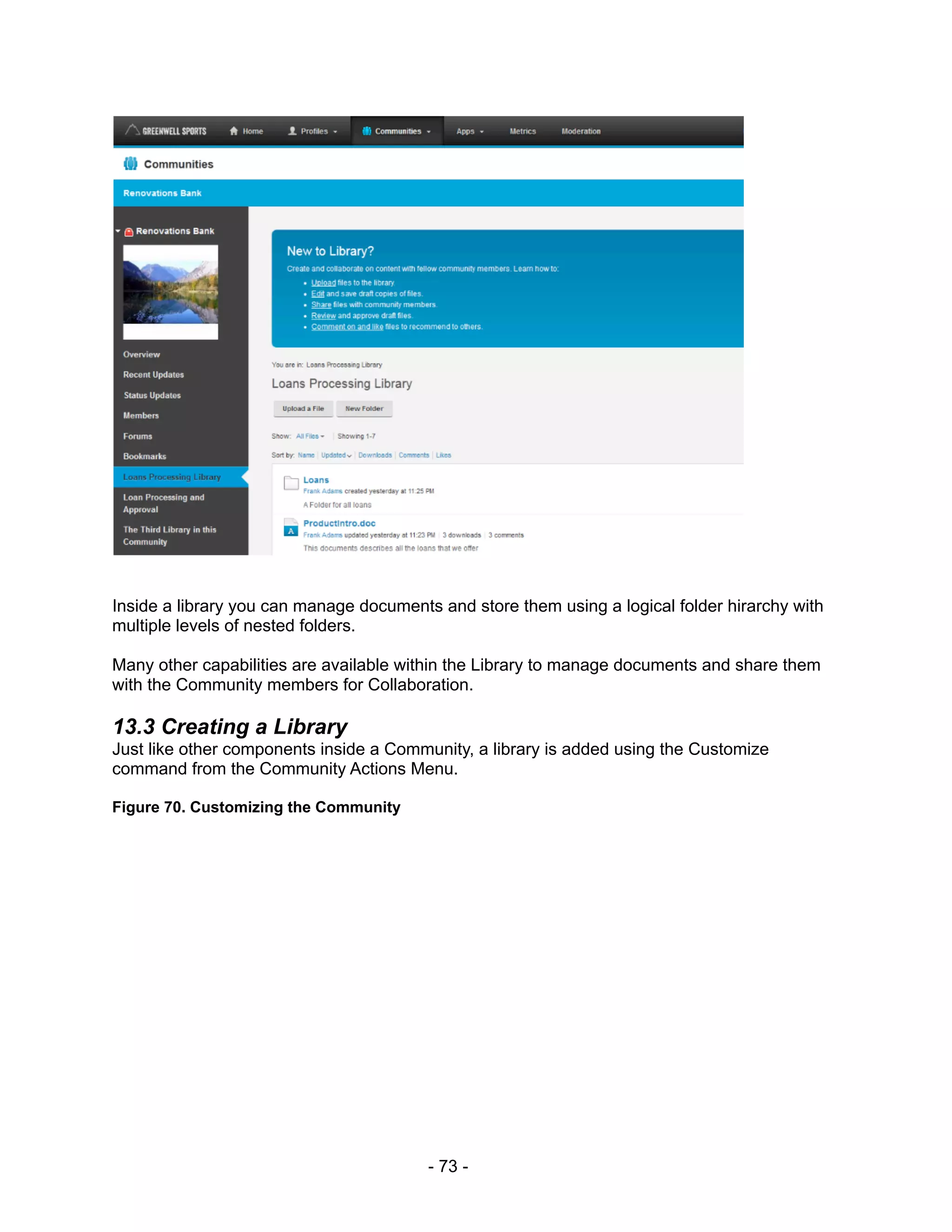 Inside a library you can manage documents and store them using a logical folder hirarchy with
multiple levels of nested folders.

Many other capabilities are available within the Library to manage documents and share them
with the Community members for Collaboration.

13.3 Creating a Library
Just like other components inside a Community, a library is added using the Customize
command from the Community Actions Menu.

Figure 70. Customizing the Community




                                         - 73 -
 