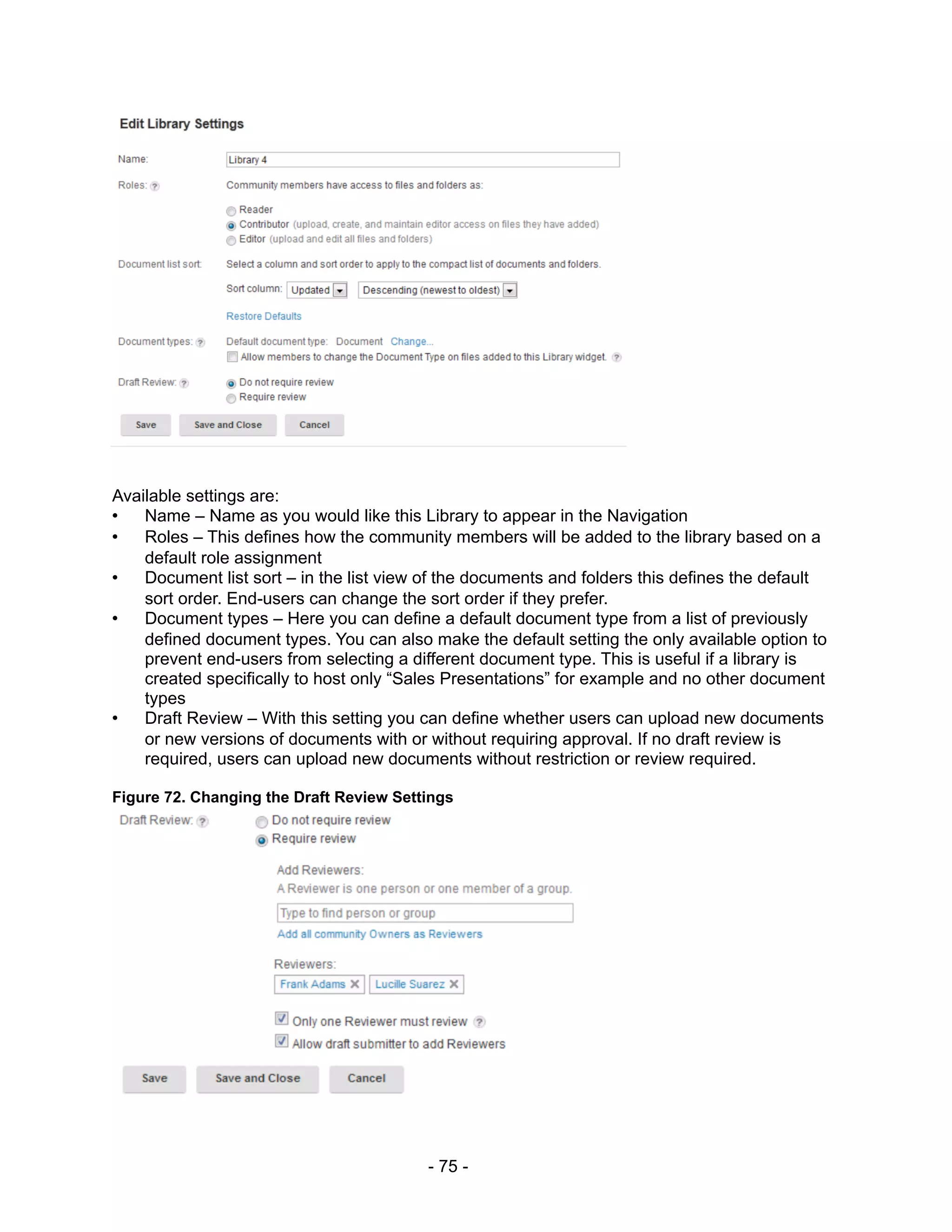 Available settings are:
•   Name – Name as you would like this Library to appear in the Navigation
•   Roles – This defines how the community members will be added to the library based on a
    default role assignment
•   Document list sort – in the list view of the documents and folders this defines the default
    sort order. End-users can change the sort order if they prefer.
•   Document types – Here you can define a default document type from a list of previously
    defined document types. You can also make the default setting the only available option to
    prevent end-users from selecting a different document type. This is useful if a library is
    created specifically to host only “Sales Presentations” for example and no other document
    types
•   Draft Review – With this setting you can define whether users can upload new documents
    or new versions of documents with or without requiring approval. If no draft review is
    required, users can upload new documents without restriction or review required.

Figure 72. Changing the Draft Review Settings




                                          - 75 -
 