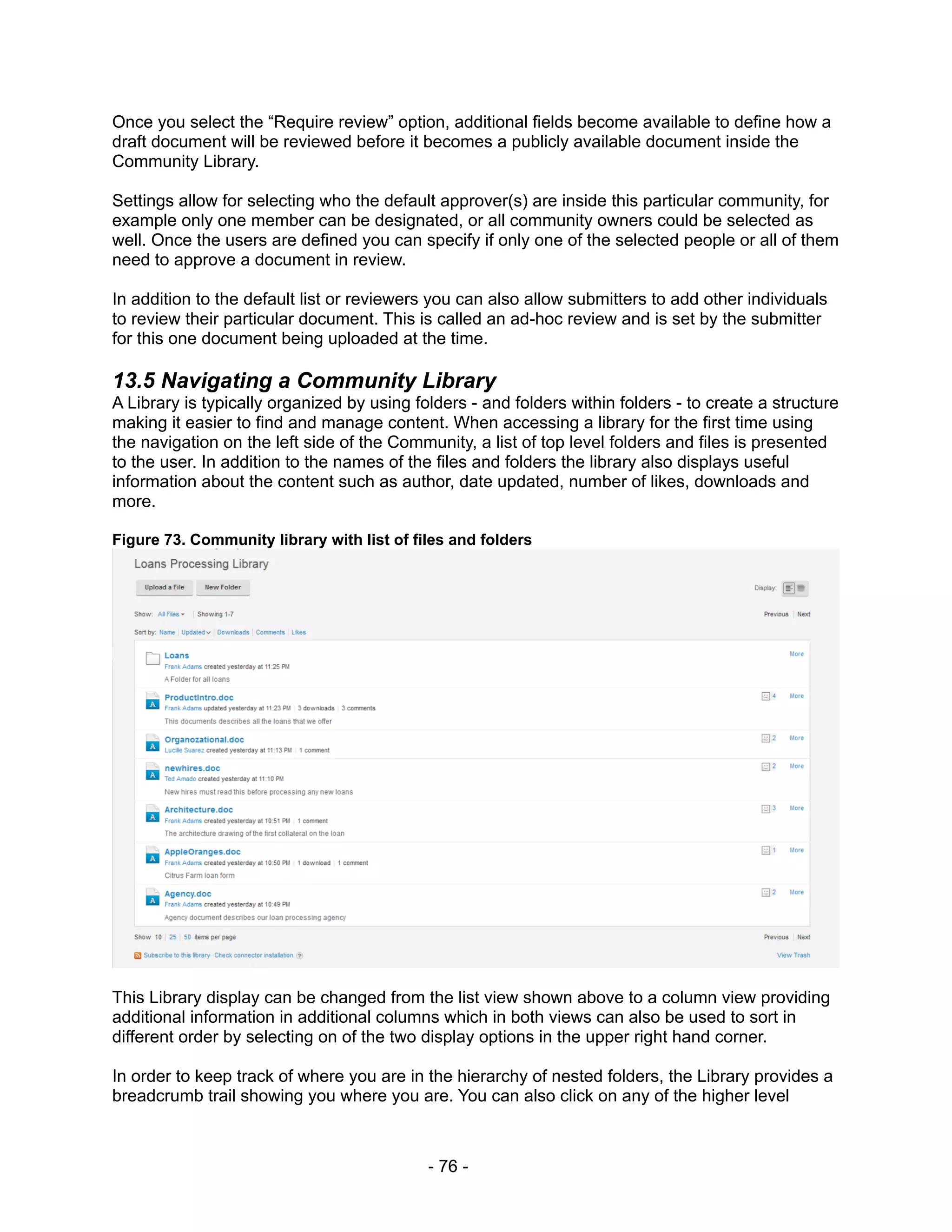 Once you select the “Require review” option, additional fields become available to define how a
draft document will be reviewed before it becomes a publicly available document inside the
Community Library.

Settings allow for selecting who the default approver(s) are inside this particular community, for
example only one member can be designated, or all community owners could be selected as
well. Once the users are defined you can specify if only one of the selected people or all of them
need to approve a document in review.

In addition to the default list or reviewers you can also allow submitters to add other individuals
to review their particular document. This is called an ad-hoc review and is set by the submitter
for this one document being uploaded at the time.

13.5 Navigating a Community Library
A Library is typically organized by using folders - and folders within folders - to create a structure
making it easier to find and manage content. When accessing a library for the first time using
the navigation on the left side of the Community, a list of top level folders and files is presented
to the user. In addition to the names of the files and folders the library also displays useful
information about the content such as author, date updated, number of likes, downloads and
more.

Figure 73. Community library with list of files and folders




This Library display can be changed from the list view shown above to a column view providing
additional information in additional columns which in both views can also be used to sort in
different order by selecting on of the two display options in the upper right hand corner.

In order to keep track of where you are in the hierarchy of nested folders, the Library provides a
breadcrumb trail showing you where you are. You can also click on any of the higher level



                                            - 76 -
 