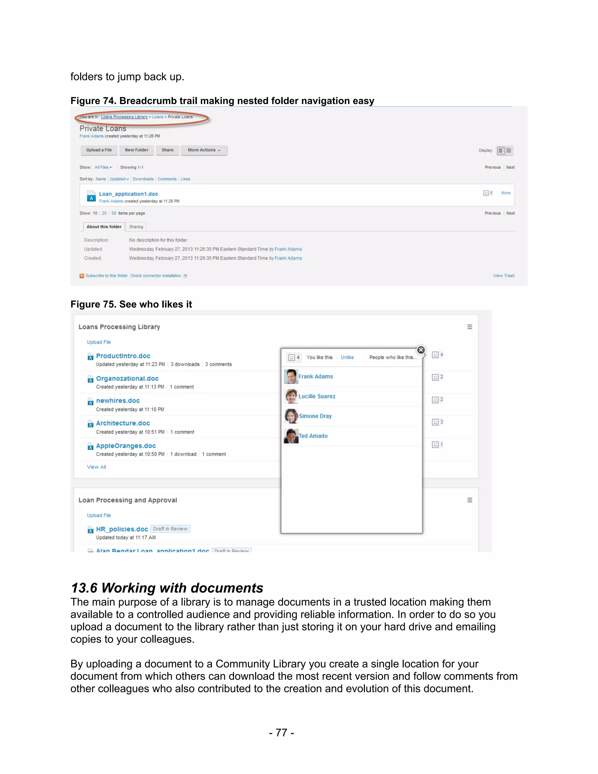 folders to jump back up.

Figure 74. Breadcrumb trail making nested folder navigation easy




Figure 75. See who likes it




13.6 Working with documents
The main purpose of a library is to manage documents in a trusted location making them
available to a controlled audience and providing reliable information. In order to do so you
upload a document to the library rather than just storing it on your hard drive and emailing
copies to your colleagues.

By uploading a document to a Community Library you create a single location for your
document from which others can download the most recent version and follow comments from
other colleagues who also contributed to the creation and evolution of this document.



                                          - 77 -
 