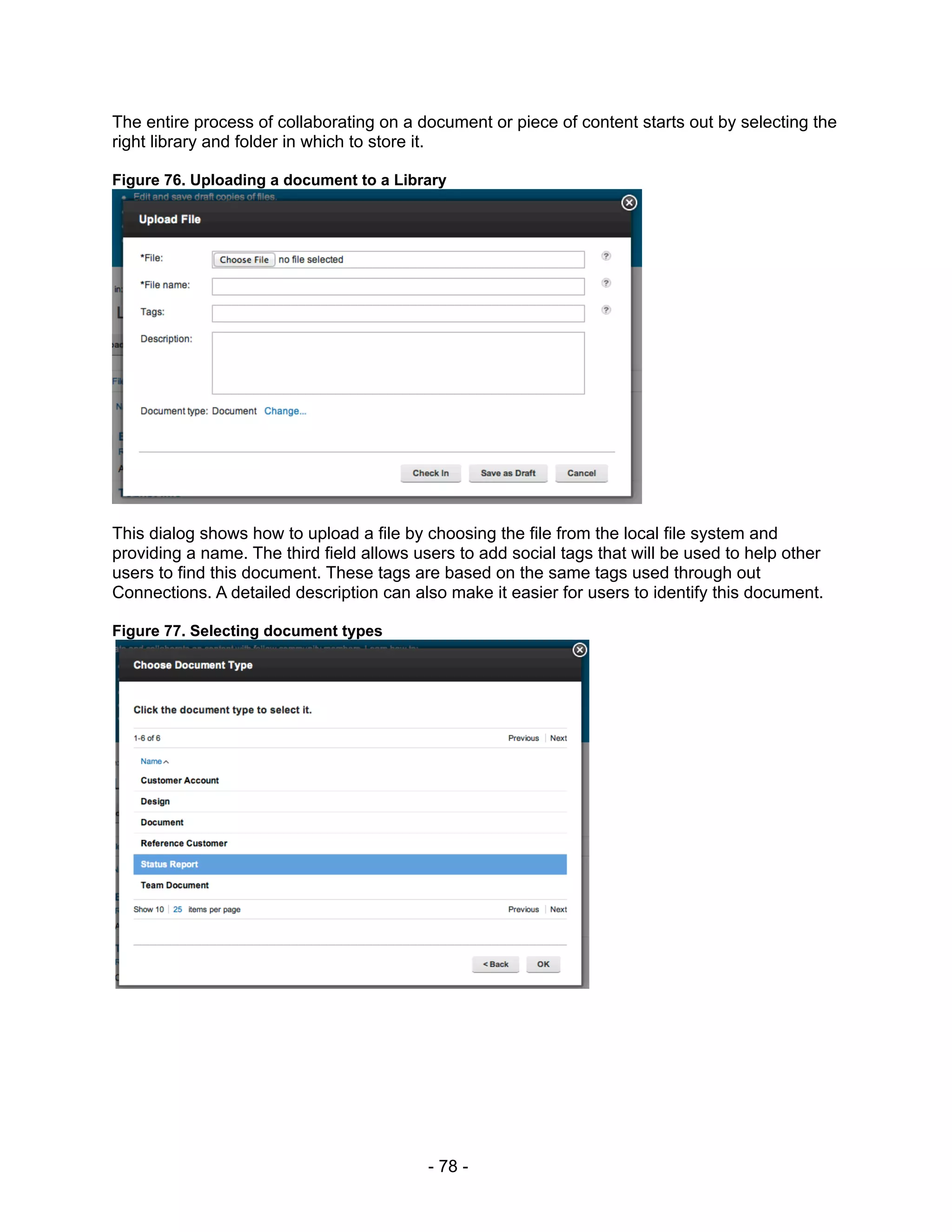 The entire process of collaborating on a document or piece of content starts out by selecting the
right library and folder in which to store it.

Figure 76. Uploading a document to a Library




This dialog shows how to upload a file by choosing the file from the local file system and
providing a name. The third field allows users to add social tags that will be used to help other
users to find this document. These tags are based on the same tags used through out
Connections. A detailed description can also make it easier for users to identify this document.

Figure 77. Selecting document types




                                           - 78 -
 