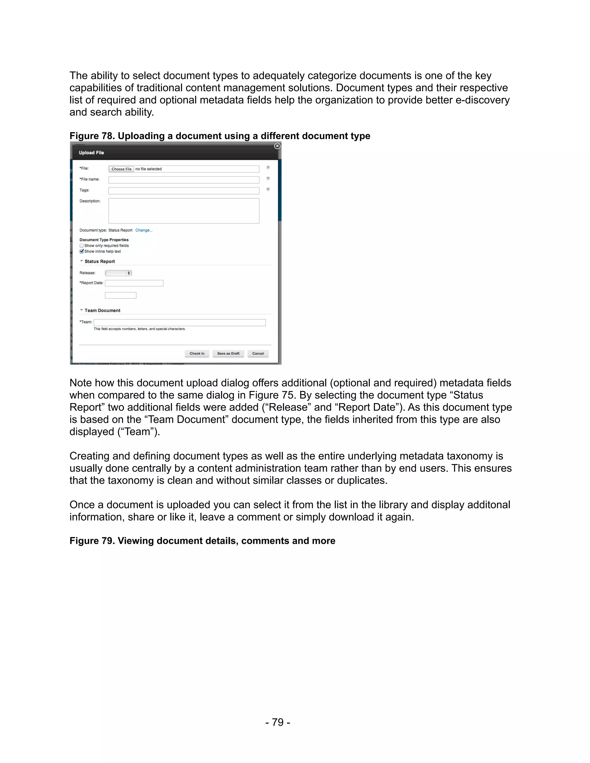 The ability to select document types to adequately categorize documents is one of the key
capabilities of traditional content management solutions. Document types and their respective
list of required and optional metadata fields help the organization to provide better e-discovery
and search ability.

Figure 78. Uploading a document using a different document type




Note how this document upload dialog offers additional (optional and required) metadata fields
when compared to the same dialog in Figure 75. By selecting the document type “Status
Report” two additional fields were added (“Release” and “Report Date”). As this document type
is based on the “Team Document” document type, the fields inherited from this type are also
displayed (“Team”).

Creating and defining document types as well as the entire underlying metadata taxonomy is
usually done centrally by a content administration team rather than by end users. This ensures
that the taxonomy is clean and without similar classes or duplicates.

Once a document is uploaded you can select it from the list in the library and display additonal
information, share or like it, leave a comment or simply download it again.

Figure 79. Viewing document details, comments and more




                                           - 79 -
 