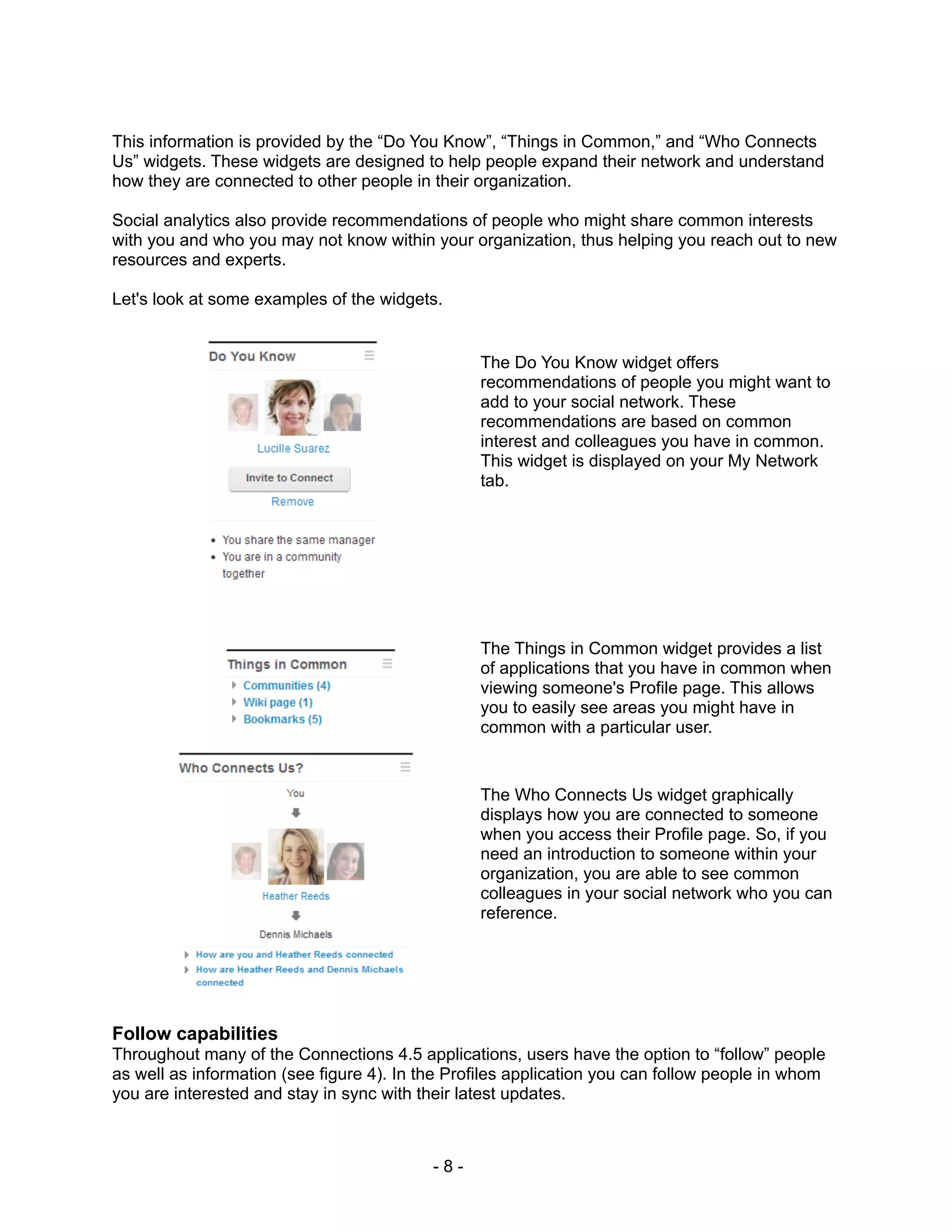 This information is provided by the “Do You Know”, “Things in Common,” and “Who Connects
Us” widgets. These widgets are designed to help people expand their network and understand
how they are connected to other people in their organization.

Social analytics also provide recommendations of people who might share common interests
with you and who you may not know within your organization, thus helping you reach out to new
resources and experts.

Let's look at some examples of the widgets.


                                                 The Do You Know widget offers
                                                 recommendations of people you might want to
                                                 add to your social network. These
                                                 recommendations are based on common
                                                 interest and colleagues you have in common.
                                                 This widget is displayed on your My Network
                                                 tab.




                                                 The Things in Common widget provides a list
                                                 of applications that you have in common when
                                                 viewing someone's Profile page. This allows
                                                 you to easily see areas you might have in
                                                 common with a particular user.


                                                 The Who Connects Us widget graphically
                                                 displays how you are connected to someone
                                                 when you access their Profile page. So, if you
                                                 need an introduction to someone within your
                                                 organization, you are able to see common
                                                 colleagues in your social network who you can
                                                 reference.




Follow capabilities
Throughout many of the Connections 4.5 applications, users have the option to “follow” people
as well as information (see figure 4). In the Profiles application you can follow people in whom
you are interested and stay in sync with their latest updates.



                                           -8-
 
