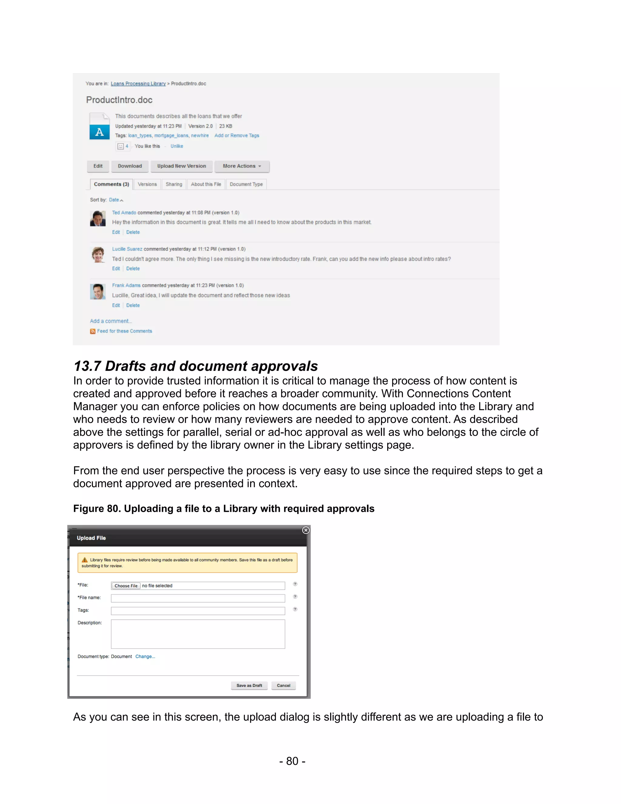 13.7 Drafts and document approvals
In order to provide trusted information it is critical to manage the process of how content is
created and approved before it reaches a broader community. With Connections Content
Manager you can enforce policies on how documents are being uploaded into the Library and
who needs to review or how many reviewers are needed to approve content. As described
above the settings for parallel, serial or ad-hoc approval as well as who belongs to the circle of
approvers is defined by the library owner in the Library settings page.

From the end user perspective the process is very easy to use since the required steps to get a
document approved are presented in context.

Figure 80. Uploading a file to a Library with required approvals




As you can see in this screen, the upload dialog is slightly different as we are uploading a file to


                                           - 80 -
 