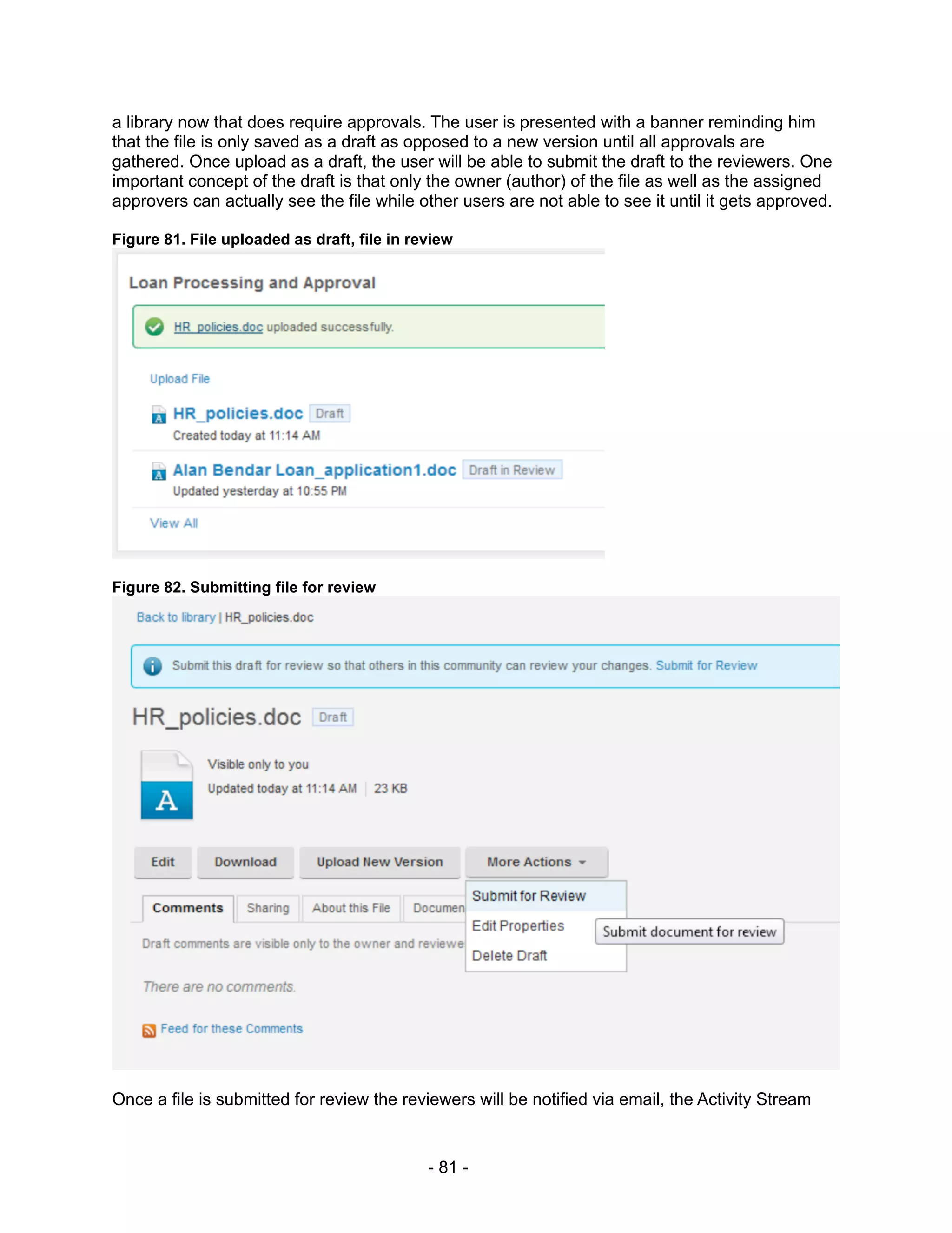 a library now that does require approvals. The user is presented with a banner reminding him
that the file is only saved as a draft as opposed to a new version until all approvals are
gathered. Once upload as a draft, the user will be able to submit the draft to the reviewers. One
important concept of the draft is that only the owner (author) of the file as well as the assigned
approvers can actually see the file while other users are not able to see it until it gets approved.

Figure 81. File uploaded as draft, file in review




Figure 82. Submitting file for review




Once a file is submitted for review the reviewers will be notified via email, the Activity Stream


                                             - 81 -
 