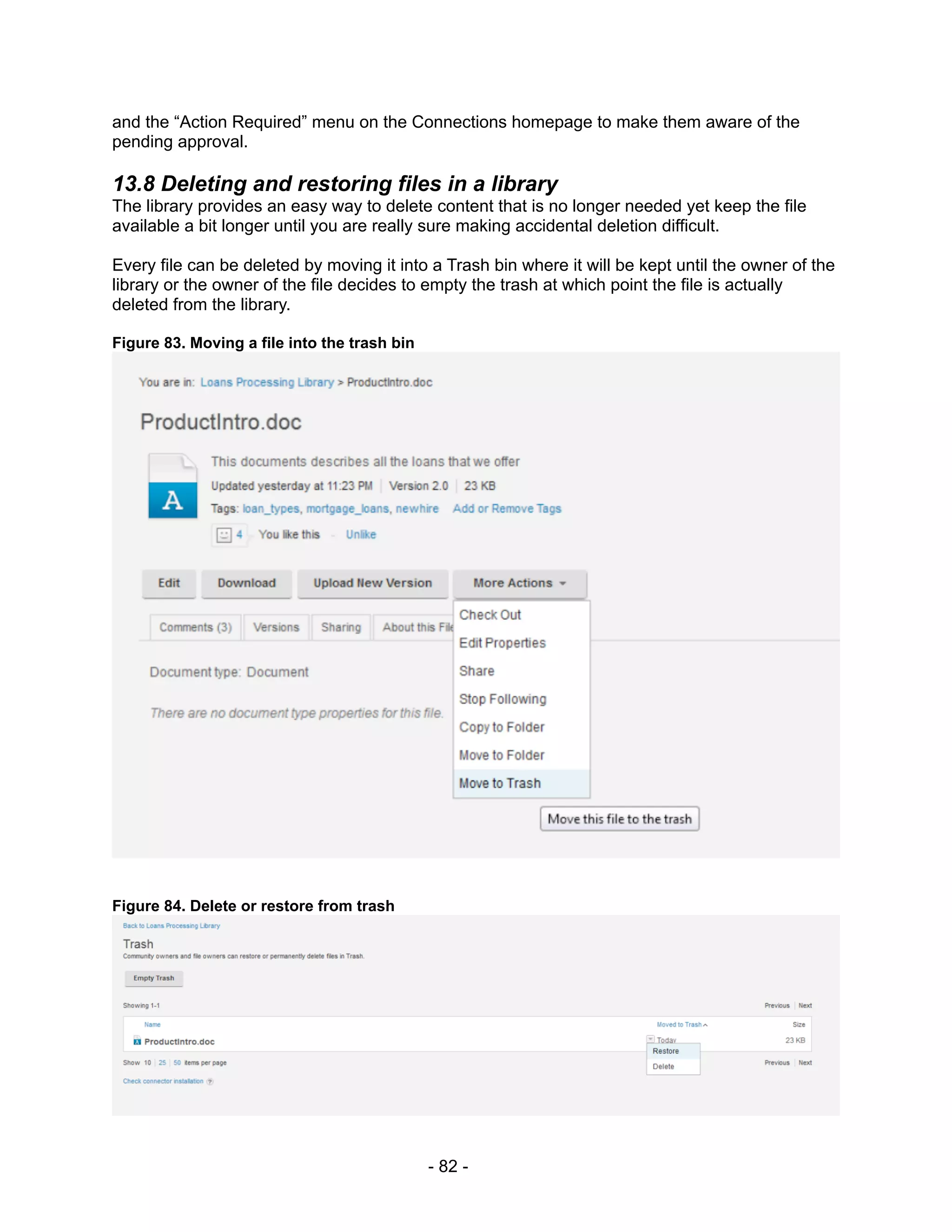 and the “Action Required” menu on the Connections homepage to make them aware of the
pending approval.

13.8 Deleting and restoring files in a library
The library provides an easy way to delete content that is no longer needed yet keep the file
available a bit longer until you are really sure making accidental deletion difficult.

Every file can be deleted by moving it into a Trash bin where it will be kept until the owner of the
library or the owner of the file decides to empty the trash at which point the file is actually
deleted from the library.

Figure 83. Moving a file into the trash bin




Figure 84. Delete or restore from trash




                                              - 82 -
 